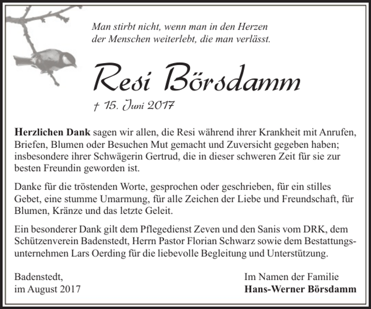 <p>Man stirbt nicht, wenn man in den Herzen<br />der Menschen weiterlebt, die man verlässt.</p><p>Resi Börsdamm<br />† 15. Juni 2017</p><p>Herzlichen Dank sagen wir allen, die Resi während ihrer Krankheit mit Anrufen,<br />Briefen, Blumen oder Besuchen Mut gemacht und Zuversicht gegeben haben;<br />insbesondere ihrer Schwägerin Gertrud, die in dieser schweren Zeit für sie zur<br />besten Freundin geworden ist.</p><p>Danke für die tröstenden Worte, gesprochen oder geschrieben, für ein stilles<br />Gebet, eine stumme Umarmung, für alle Zeichen der Liebe und Freundschaft, für<br />Blumen, Kränze und das letzte Geleit.<br />Ein besonderer Dank gilt dem Pflegedienst Zeven und den Sanis vom DRK, dem<br />Schützenverein Badenstedt, Herrn Pastor Florian Schwarz sowie dem Bestattungsunternehmen Lars Oerding für die liebevolle Begleitung und Unterstützung.<br />Badenstedt,<br />im August 2017</p><p>Im Namen der Familie<br />Hans-Werner Börsdamm</p>