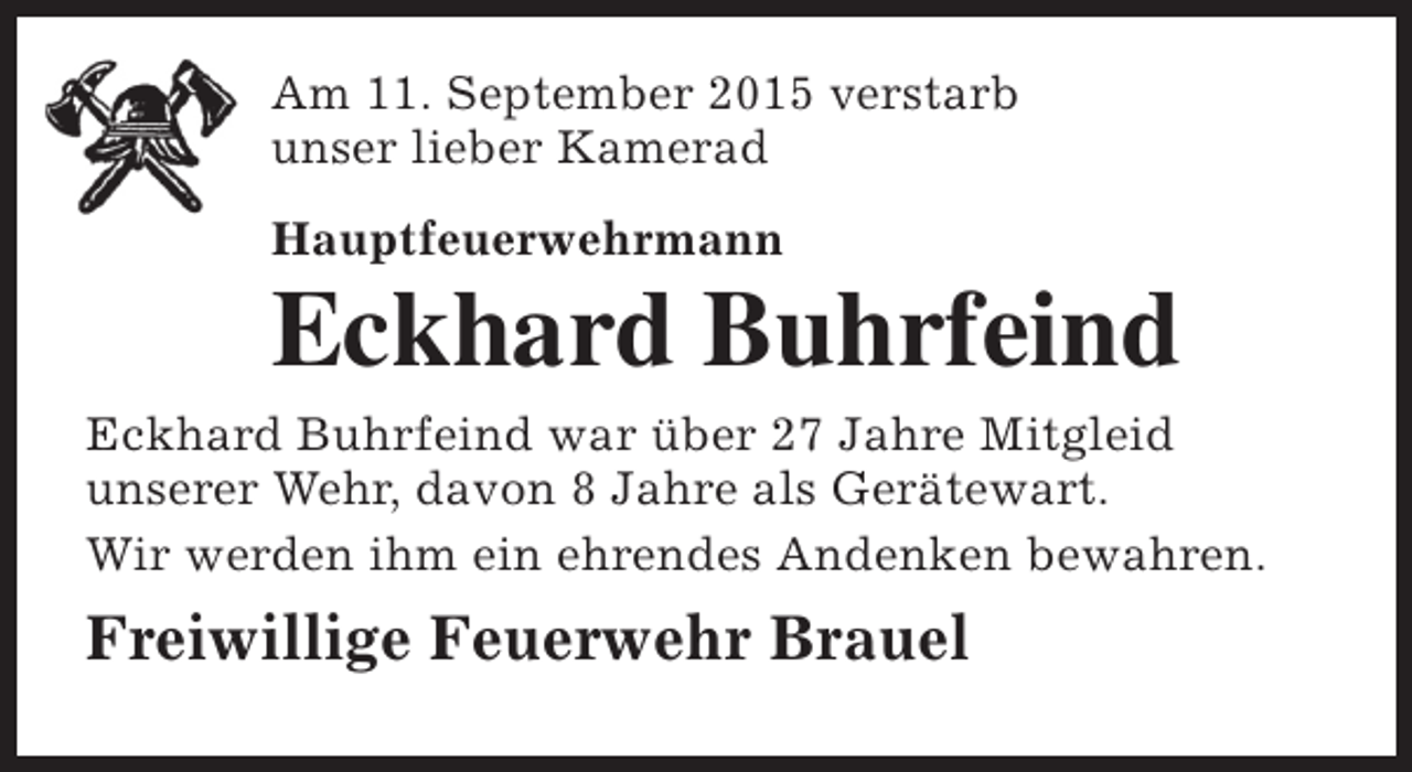 <p>Am 11. September 2015 verstarb<br />unser lieber Kamerad<br />Hauptfeuerwehrmann</p><p>Eckhard Buhrfeind</p><p>Eckhard Buhrfeind war über 27 Jahre Mitgleid<br />unserer Wehr, davon 8 Jahre als Gerätewart.<br />Wir werden ihm ein ehrendes Andenken bewahren.</p><p>Freiwillige Feuerwehr Brauel</p>
