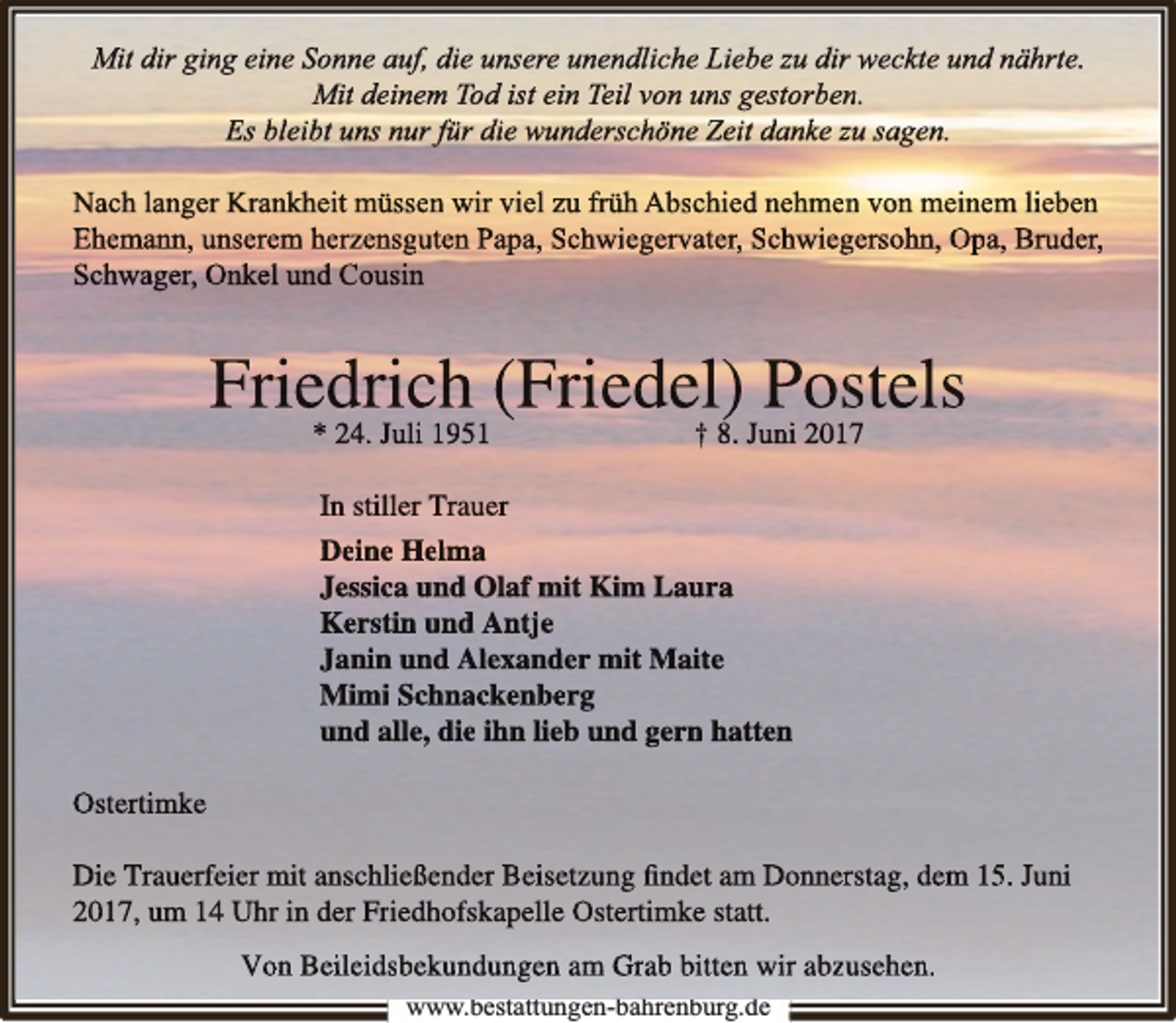 <p>Mit dir ging eine Sonne auf, die unsere unendliche Liebe zu dirr weckte und nährte.<br />Mit deinem<br />m Tod ist ein Teil von uns gestorbenn.<br />Es bleiibt uns nur für die wundderschhöne Zeiit dankke zu sagen.<br />Nach langer Krankheit müssenn wir viel zu früh Abschied nehmenn von meinem lieben<br />Ehemann, unserem herzensguuten Papa, Schhwiiegervater, Schhwiieggersohn, Opa, Bruder,<br />Schwager, Onkel und Cousin</p><p>Friedric<br />ch (Friedel)<br />Posstels<br />* 24. Juli 1951<br />† 8. Juni 2017<br />In stiller Trauer<br />Deine Helma<br />Jessica und Olaf mit Kim Laura<br />Kerstin und Antje<br />Janiin un<br />nd Alexand<br />der miit Maiite<br />Mimi Sch<br />hnackenberg<br />und alle, die ihn lieb und gern hatten<br />Ostertimke<br />Die Trauerffeiier miit anschhließßendder Beiisetzung ﬁnddet am Donnerrstag, dem 15. Juni<br />2017, um 14 Uhr in der Friedhhofskapelle Ostertimke statt.<br />Von Beileidsbekundungen am Grab bitten wir abzusehen.<br />www.bestattungen-bahrenburg.de<br />b<br />b h b<br />d</p>