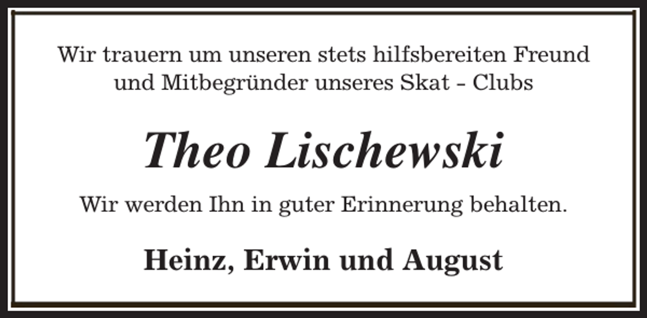 <p>Wir trauern um unseren stets hilfsbereiten Freund<br />und Mitbegründer unseres Skat - Clubs</p><p>Theo Lischewski<br />Wir werden Ihn in guter Erinnerung behalten.</p><p>Heinz, Erwin und August</p>