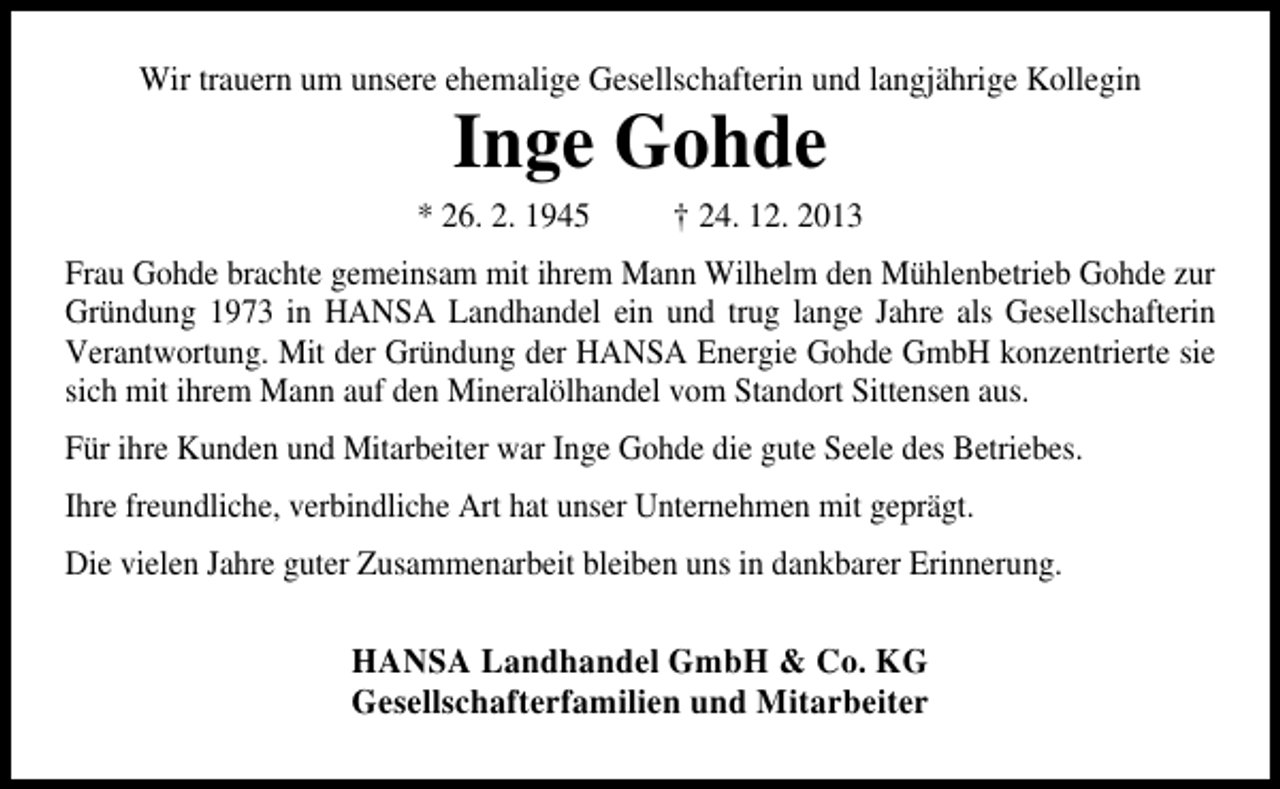 <p>Wir trauern um unsere ehemalige Gesellschafterin und langjährige Kollegin</p><p>Inge Gohde</p><p>* 26. 2. 1945</p><p>† 24. 12. 2013</p><p>Frau Gohde brachte gemeinsam mit ihrem Mann Wilhelm den Mühlenbetrieb Gohde zur<br />Gründung 1973 in HANSA Landhandel ein und trug lange Jahre als Gesellschafterin<br />Verantwortung. Mit der Gründung der HANSA Energie Gohde GmbH konzentrierte sie<br />sich mit ihrem Mann auf den Mineralölhandel vom Standort Sittensen aus.<br />Für ihre Kunden und Mitarbeiter war Inge Gohde die gute Seele des Betriebes.<br />Ihre freundliche, verbindliche Art hat unser Unternehmen mit geprägt.<br />Die vielen Jahre guter Zusammenarbeit bleiben uns in dankbarer Erinnerung.</p><p>HANSA Landhandel GmbH &amp; Co. KG<br />Gesellschafterfamilien und Mitarbeiter</p>