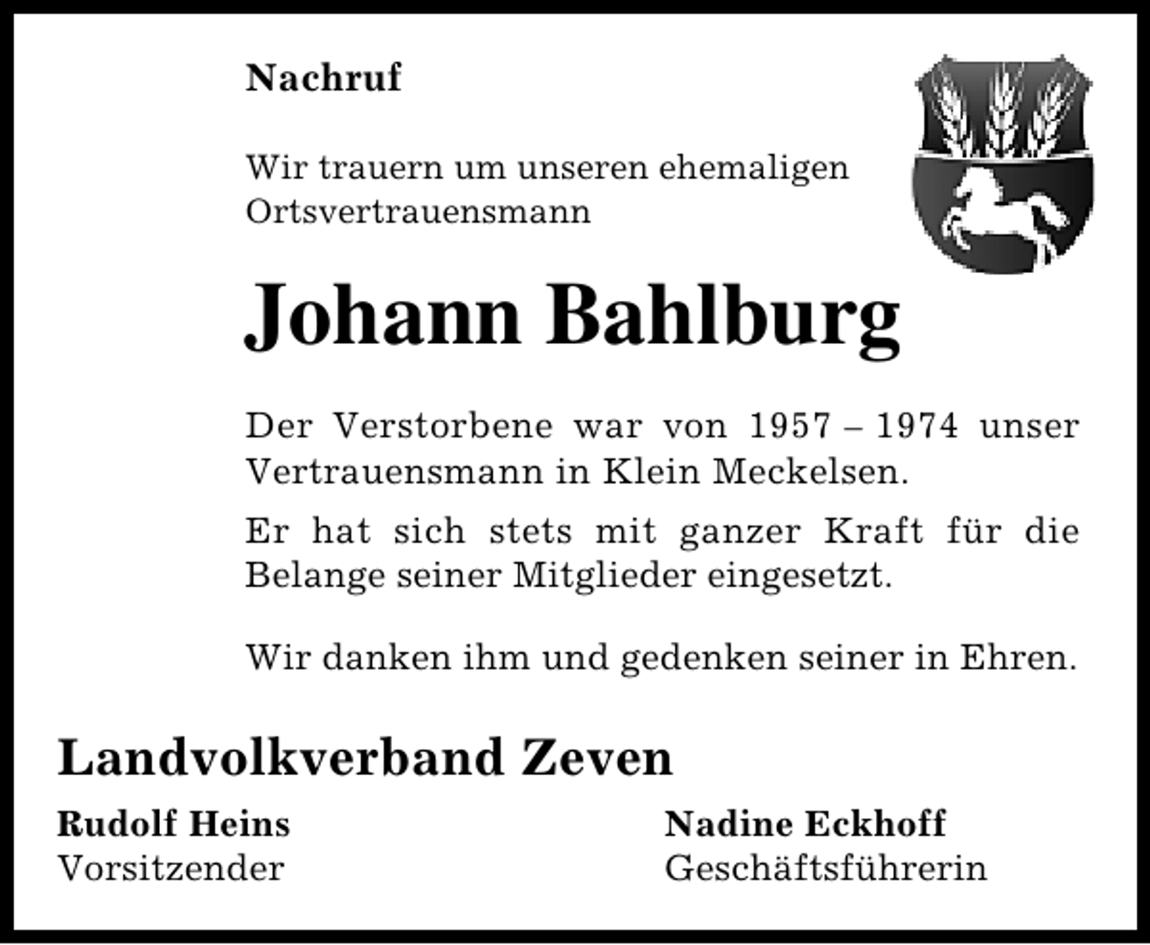 <p>Nachruf<br />Wir trauern um unseren ehemaligen<br />Ortsvertrauensmann</p><p>Johann Bahlburg<br />Der Verstorbene war von 1957 – 1974 unser<br />Vertrauensmann in Klein Meckelsen.<br />Er hat sich stets mit ganzer Kraft für die<br />Belange seiner Mitglieder eingesetzt.<br />Wir danken ihm und gedenken seiner in Ehren.</p><p>Landvolkverband Zeven<br />Rudolf Heins<br />Vorsitzender</p><p>Nadine Eckhoff<br />Geschäftsführerin</p>