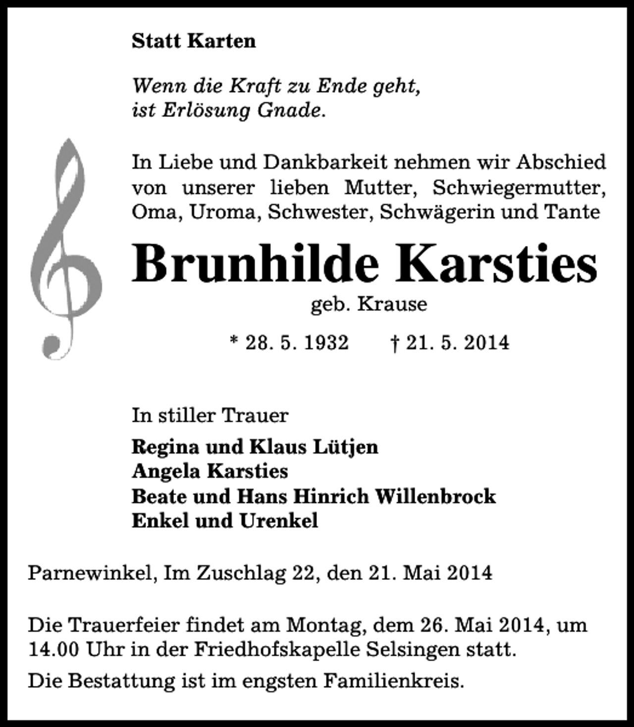 <p>Statt Karten<br />Wenn die Kraft zu Ende geht,<br />ist Erlösung Gnade.<br />In Liebe und Dankbarkeit nehmen wir Abschied<br />von unserer lieben Mutter, Schwiegermutter,<br />Oma, Uroma, Schwester, Schwägerin und Tante</p><p>Brunhilde Karsties<br />geb. Krause</p><p>* 28. 5. 1932</p><p>† 21. 5. 2014</p><p>In stiller Trauer<br />Regina und Klaus Lütjen<br />Angela Karsties<br />Beate und Hans Hinrich Willenbrock<br />Enkel und Urenkel<br />Parnewinkel, Im Zuschlag 22, den 21. Mai 2014<br />Die Trauerfeier findet am Montag, dem 26. Mai 2014, um<br />14.00 Uhr in der Friedhofskapelle Selsingen statt.<br />Die Bestattung ist im engsten Familienkreis.</p>