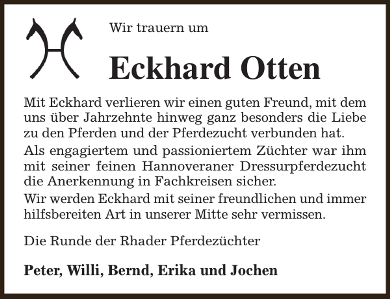 <p>Wir trauern um</p><p>Eckhard Otten<br />Mit Eckhard verlieren wir einen guten Freund, mit dem<br />uns über Jahrzehnte hinweg ganz besonders die Liebe<br />zu den Pferden und der Pferdezucht verbunden hat.<br />Als engagiertem und passioniertem Züchter war ihm<br />mit seiner feinen Hannoveraner Dressurpferdezucht<br />die Anerkennung in Fachkreisen sicher.<br />Wir werden Eckhard mit seiner freundlichen und immer<br />hilfsbereiten Art in unserer Mitte sehr vermissen.<br />Die Runde der Rhader Pferdezüchter</p><p>Peter, Willi, Bernd, Erika und Jochen</p>