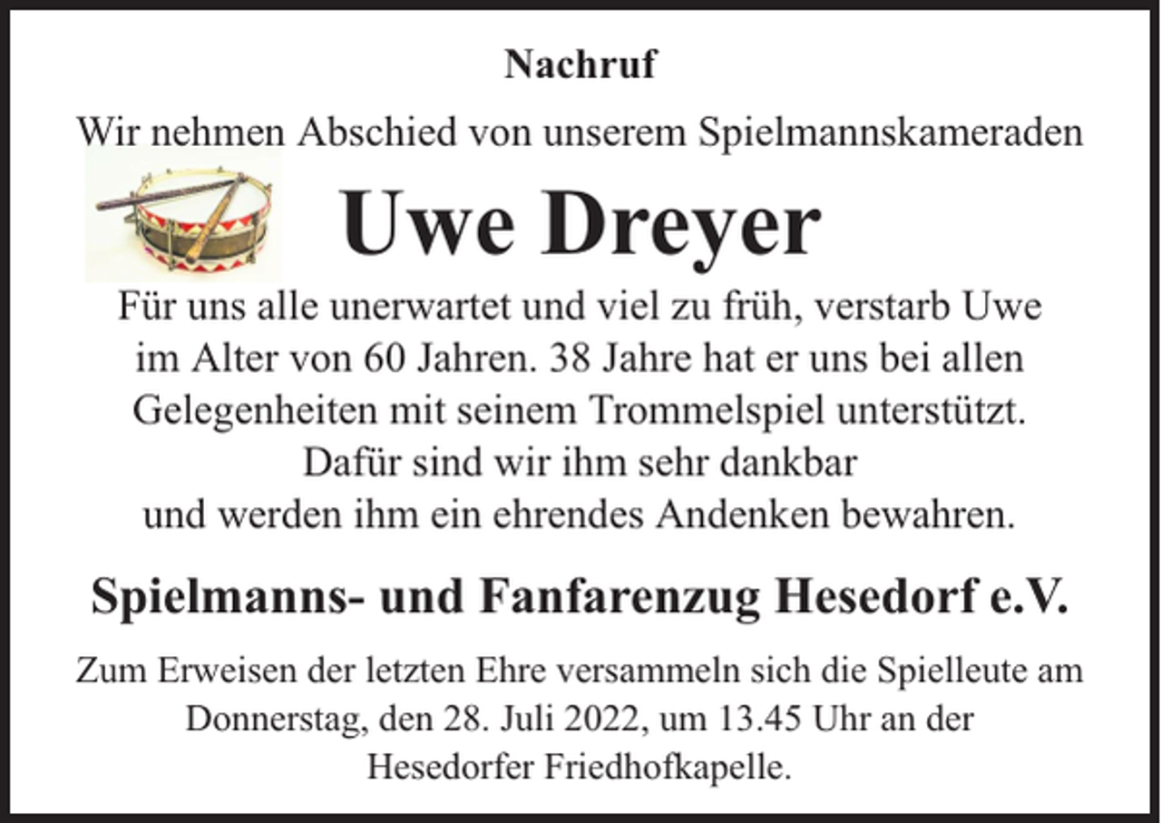 <p>Nachruf<br />Wir nehmen Abschied von unserem Spielmannskameraden</p><p>Uwe Dreyer</p><p>Für uns alle unerwartet und viel zu früh, verstarb Uwe<br />im Alter von 60 Jahren. 38 Jahre hat er uns bei allen<br />Gelegenheiten mit seinem Trommelspiel unterstützt.<br />Dafür sind wir ihm sehr dankbar<br />und werden ihm ein ehrendes Andenken bewahren.</p><p>Spielmanns- und Fanfarenzug Hesedorf e.V.<br />Zum Erweisen der letzten Ehre versammeln sich die Spielleute am<br />Donnerstag, den 28. Juli 2022, um 13.45 Uhr an der<br />Hesedorfer Friedhofkapelle.</p>