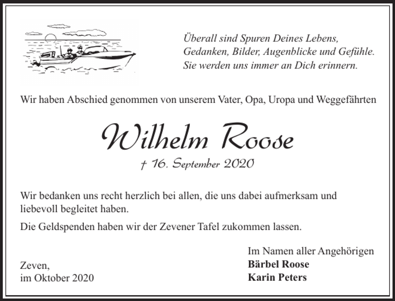 <p>Überall sind Spuren Deines Lebens,<br />Gedanken, Bilder, Augenblicke und Gefühle.<br />Sie werden uns immer an Dich erinnern.<br />Wir haben Abschied genommen von unserem Vater, Opa, Uropa und Weggefährten</p><p>Wilhelm Roose<br />† 16. September 2020</p><p>Wir bedanken uns recht herzlich bei allen, die uns dabei aufmerksam und<br />liebevoll begleitet haben.<br />Die Geldspenden haben wir der Zevener Tafel zukommen lassen.<br />Zeven,<br />im Oktober 2020</p><p>Im Namen aller Angehörigen<br />Bärbel Roose<br />Karin Peters</p>