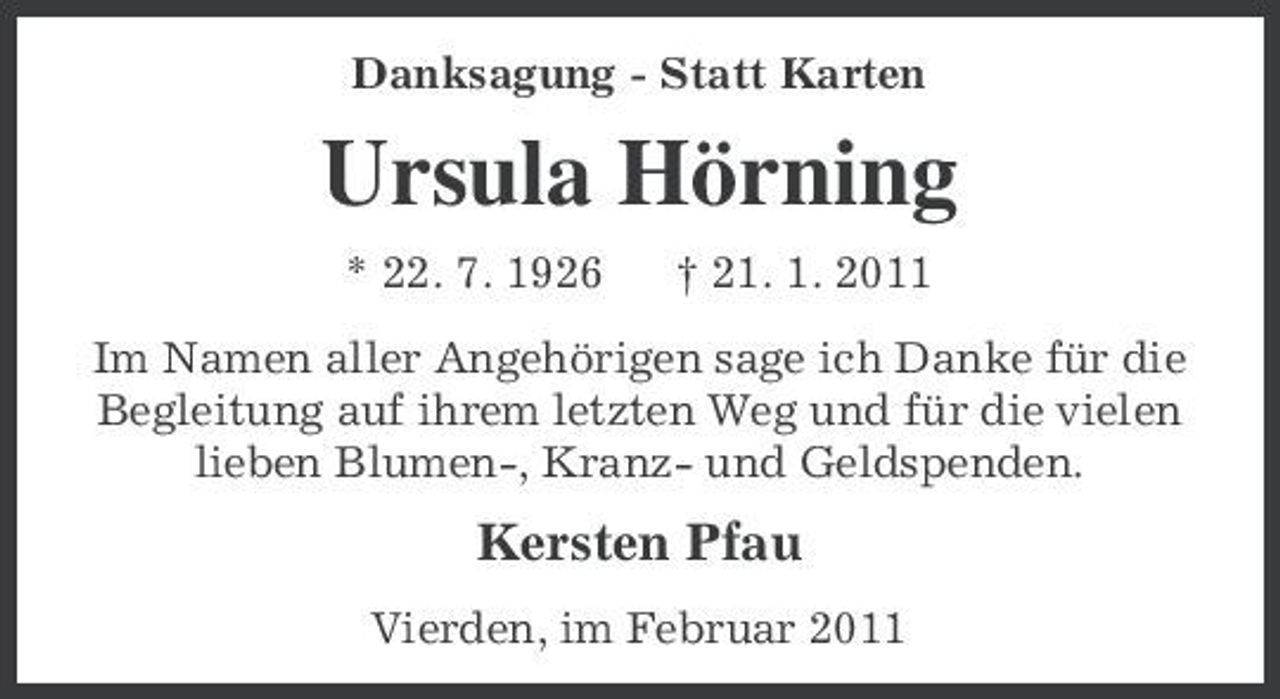 <p>Danksagung - Statt Karten</p><p>Ursula Hörning<br />* 22. 7. 1926 † 21. 1. 2011 Im Namen aller Angehörigen sage ich Danke für die Begleitung auf ihrem letzten Weg und für die vielen lieben Blumen-, Kranz- und Geldspenden.</p><p>Kersten Pfau<br />Vierden, im Februar 2011</p>