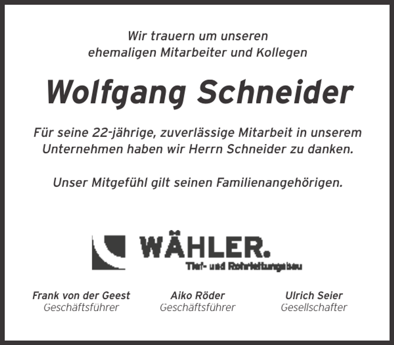 <p>Wir trauern um unseren<br />ehemaligen Mitarbeiter und Kollegen</p><p>Wolfgang Schneider<br />Für seine 22-jährige, zuverlässige Mitarbeit in unserem<br />Unternehmen haben wir Herrn Schneider zu danken.<br />Unser Mitgefühl gilt seinen Familienangehörigen.</p><p>Frank von der Geest<br />Geschäftsführer</p><p>Aiko Röder<br />Geschäftsführer</p><p>Ulrich Seier<br />Gesellschafter</p>