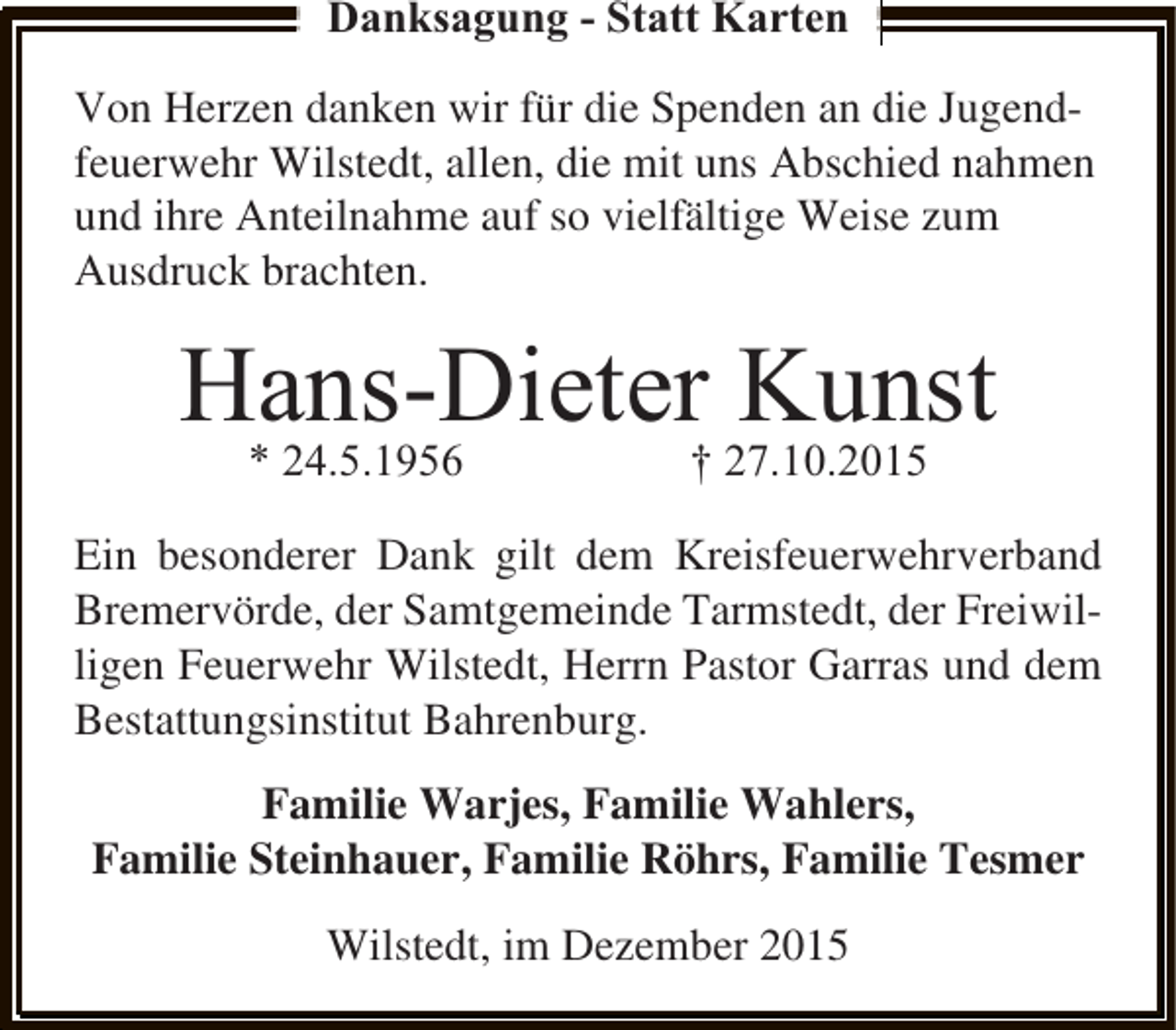 <p>Danksagung - Statt Karten<br />Von Herzen danken wir für die Spenden an die Jugendfeuerwehr Wilstedt, allen, die mit uns Abschied nahmen<br />und ihre Anteilnahme auf so vielfältige Weise zum<br />Ausdruck brachten.</p><p>Hans-Dieter† 27.10.2015<br />Kunst<br />* 24.5.1956<br />Ein besonderer Dank gilt dem Kreisfeuerwehrverband<br />Bremervörde, der Samtgemeinde Tarmstedt, der Freiwilligen Feuerwehr Wilstedt, Herrn Pastor Garras und dem<br />Bestattungsinstitut Bahrenburg.<br />Familie Warjes, Familie Wahlers,<br />Familie Steinhauer, Familie Röhrs, Familie Tesmer<br />Wilstedt, im Dezember 2015</p>