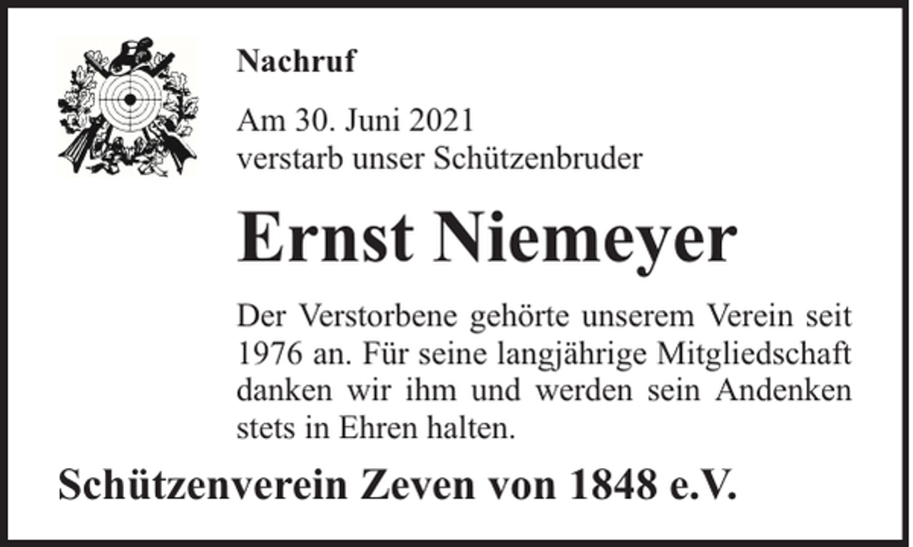 <p>Nachruf<br />Am 30. Juni 2021<br />verstarb unser Schützenbruder</p><p>Ernst Niemeyer<br />Der Verstorbene gehörte unserem Verein seit<br />1976 an. Für seine langjährige Mitgliedschaft<br />danken wir ihm und werden sein Andenken<br />stets in Ehren halten.</p><p>Schützenverein Zeven von 1848 e.V.</p>