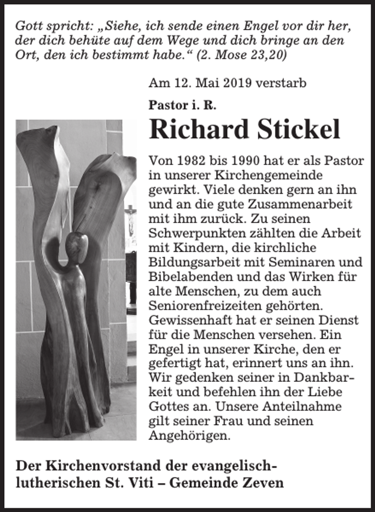 <p>Gott spricht: „Siehe, ich sende einen Engel vor dir her,<br />der dich behüte auf dem Wege und dich bringe an den<br />Ort, den ich bestimmt habe.“ (2. Mose 23,20)<br />Am 12. Mai 2019 verstarb<br />Pastor i. R.</p><p>Richard Stickel<br />Von 1982 bis 1990 hat er als Pastor<br />in unserer Kirchengemeinde<br />gewirkt. Viele denken gern an ihn<br />und an die gute Zusammenarbeit<br />mit ihm zurück. Zu seinen<br />Schwerpunkten zählten die Arbeit<br />mit Kindern, die kirchliche<br />Bildungsarbeit mit Seminaren und<br />Bibelabenden und das Wirken für<br />alte Menschen, zu dem auch<br />Seniorenfreizeiten gehörten.<br />Gewissenhaft hat er seinen Dienst<br />für die Menschen versehen. Ein<br />Engel in unserer Kirche, den er<br />gefertigt hat, erinnert uns an ihn.<br />Wir gedenken seiner in Dankbarkeit und befehlen ihn der Liebe<br />Gottes an. Unsere Anteilnahme<br />gilt seiner Frau und seinen<br />Angehörigen.</p><p>Der Kirchenvorstand der evangelischlutherischen St. Viti – Gemeinde Zeven</p>