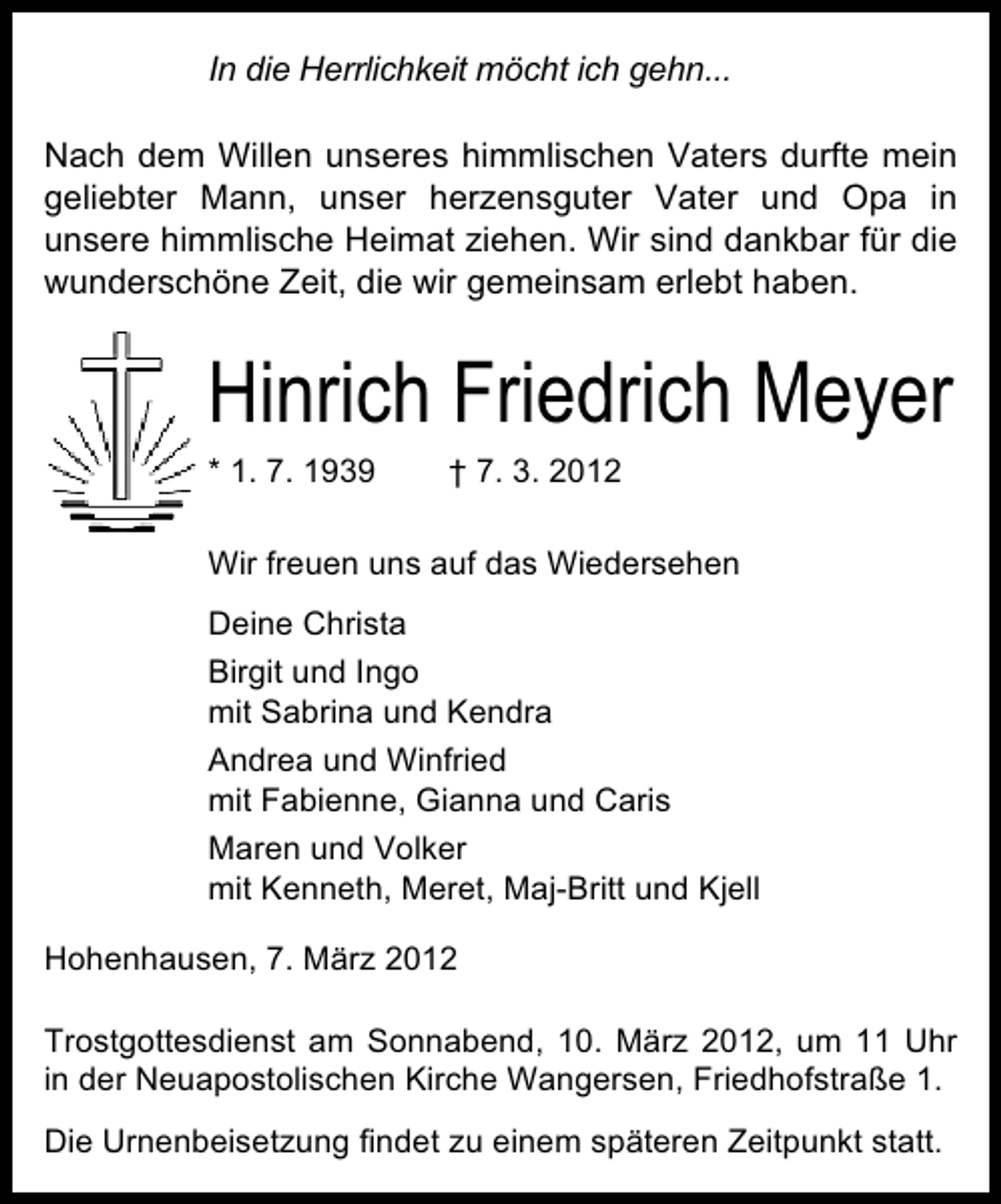 <p>In die Herrlichkeit möcht ich gehn...<br />Nach dem Willen unseres himmlischen Vaters durfte mein<br />geliebter Mann, unser herzensguter Vater und Opa in<br />unsere himmlische Heimat ziehen. Wir sind dankbar für die<br />wunderschöne Zeit, die wir gemeinsam erlebt haben.</p>
<p>Hinrich Friedrich Meyer<br />* 1. 7. 1939</p>
<p>† 7. 3. 2012</p>
<p>Wir freuen uns auf das Wiedersehen<br />Deine Christa<br />Birgit und Ingo<br />mit Sabrina und Kendra<br />Andrea und Winfried<br />mit Fabienne, Gianna und Caris<br />Maren und Volker<br />mit Kenneth, Meret, Maj-Britt und Kjell<br />Hohenhausen, 7. März 2012<br />Trostgottesdienst am Sonnabend, 10. März 2012, um 11 Uhr<br />in der Neuapostolischen Kirche Wangersen, Friedhofstraße 1.<br />Die Urnenbeisetzung findet zu einem späteren Zeitpunkt statt.</p>