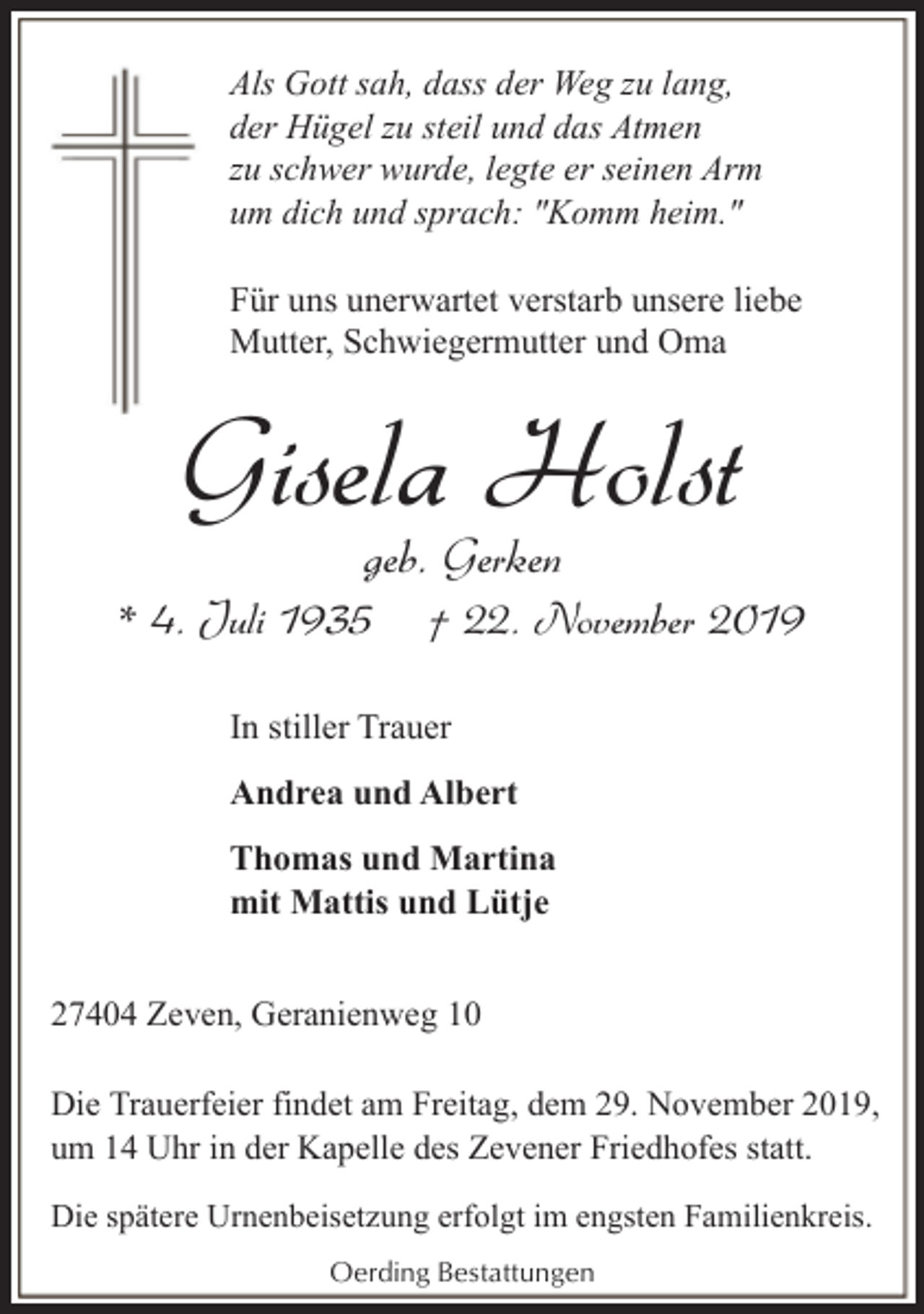 <p>Als Gott sah, dass der Weg zu lang,<br />der Hügel zu steil und das Atmen<br />zu schwer wurde, legte er seinen Arm<br />um dich und sprach: "Komm heim."<br />Für uns unerwartet verstarb unsere liebe<br />Mutter, Schwiegermutter und Oma</p><p>Gisela Holst<br />geb. Gerken</p><p>* 4. Juli 1935</p><p>† 22. November 2019</p><p>In stiller Trauer<br />Andrea und Albert<br />Thomas und Martina<br />mit Mattis und Lütje<br />27404 Zeven, Geranienweg 10<br />Die Trauerfeier findet am Freitag, dem 29. November 2019,<br />um 14 Uhr in der Kapelle des Zevener Friedhofes statt.<br />Die spätere Urnenbeisetzung erfolgt im engsten Familienkreis.<br />Oerding Bestattungen</p>