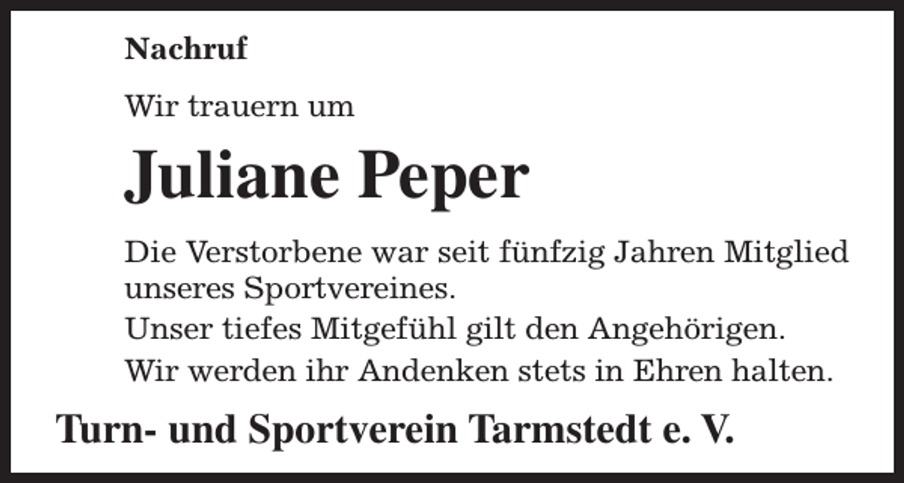 <p>Nachruf<br />Wir trauern um</p><p>Juliane Peper<br />Die Verstorbene war seit fünfzig Jahren Mitglied<br />unseres Sportvereines.<br />Unser tiefes Mitgefühl gilt den Angehörigen.<br />Wir werden ihr Andenken stets in Ehren halten.</p><p>Turn- und Sportverein Tarmstedt e. V.</p>