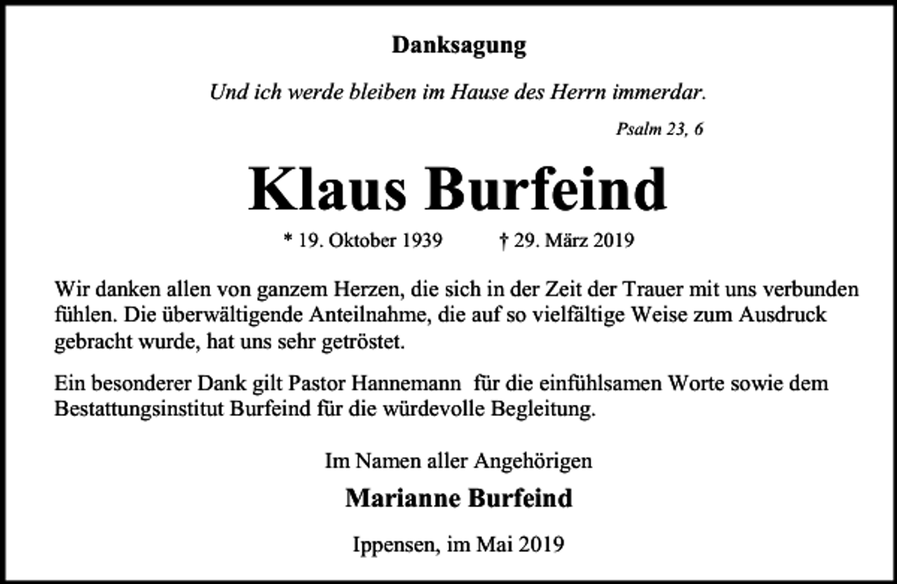 <p>Danksagung<br />Und ich werde bleiben im Hause des Herrn immerdar.<br />Psalm 23, 6</p><p>Klaus Burfeind<br />* 19. Oktober 1939</p><p>† 29. März 2019</p><p>Wir danken allen von ganzem Herzen, die sich in der Zeit der Trauer mit uns verbunden<br />fühlen. Die überwältigende Anteilnahme, die auf so vielfältige Weise zum Ausdruck<br />gebracht wurde, hat uns sehr getröstet.<br />Ein besonderer Dank gilt Pastor Hannemann für die einfühlsamen Worte sowie dem<br />Bestattungsinstitut Burfeind für die würdevolle Begleitung.<br />Im Namen aller Angehörigen</p><p>Marianne Burfeind<br />Ippensen, im Mai 2019</p>