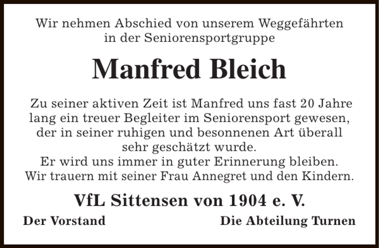 <p>Wir nehmen Abschied von unserem Weggefährten<br />in der Seniorensportgruppe</p><p>Manfred Bleich<br />Zu seiner aktiven Zeit ist Manfred uns fast 20 Jahre<br />lang ein treuer Begleiter im Seniorensport gewesen,<br />der in seiner ruhigen und besonnenen Art überall<br />sehr geschätzt wurde.<br />Er wird uns immer in guter Erinnerung bleiben.<br />Wir trauern mit seiner Frau Annegret und den Kindern.</p><p>VfL Sittensen von 1904 e. V.</p><p>Der Vorstand</p><p>Die Abteilung Turnen</p>
