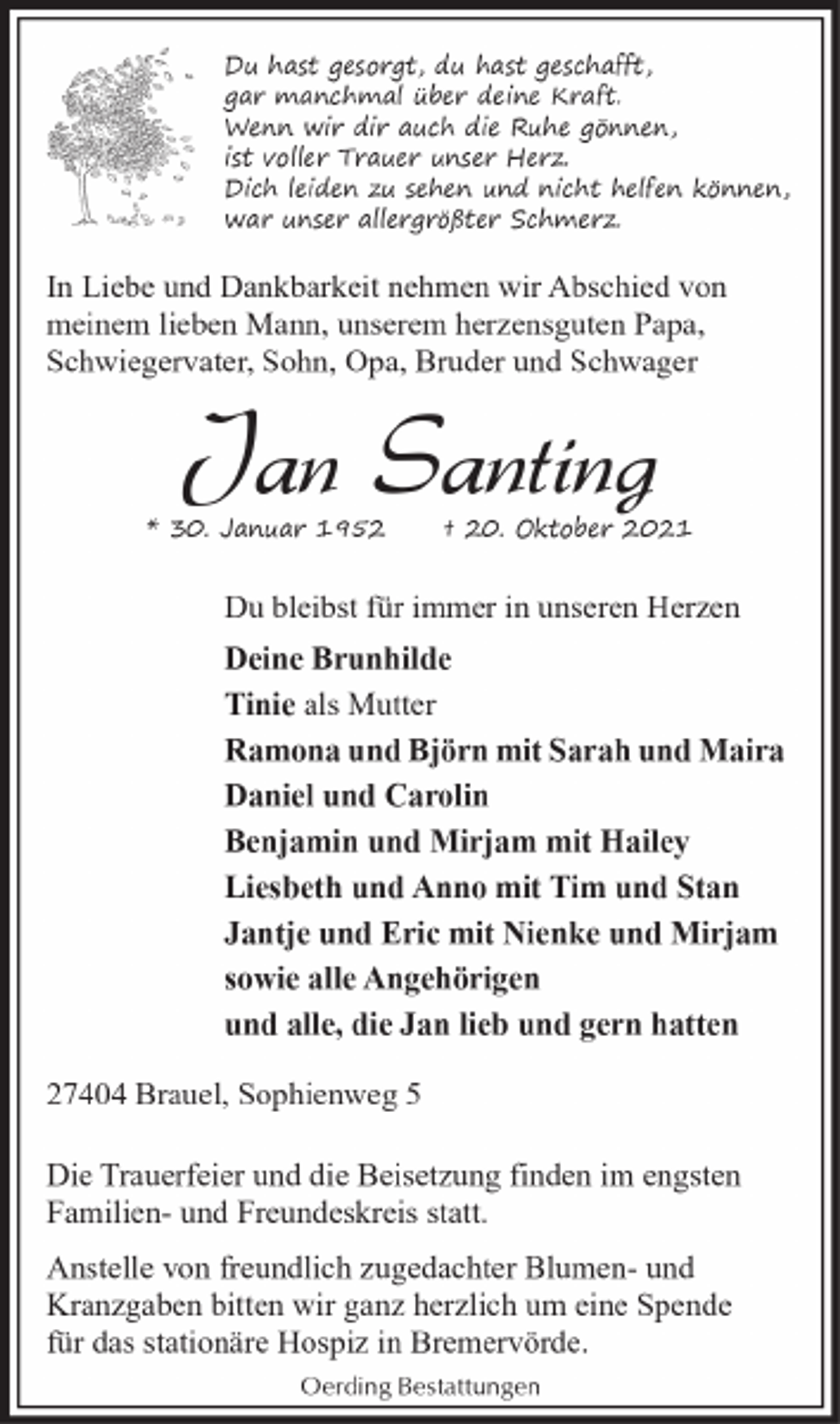 <p>Du hast gesorgt, du hast geschafft,<br />gar manchmal über deine Kraft.<br />Wenn wir dir auch die Ruhe gönnen,<br />ist voller Trauer unser Herz.<br />Dich leiden zu sehen und nicht helfen können,<br />war unser allergrößter Schmerz.</p><p>In Liebe und Dankbarkeit nehmen wir Abschied von<br />meinem lieben Mann, unserem herzensguten Papa,<br />Schwiegervater, Sohn, Opa, Bruder und Schwager</p><p>Jan Santing</p><p>* 30. Januar 1952</p><p>† 20. Oktober 2021</p><p>Du bleibst für immer in unseren Herzen<br />Deine Brunhilde<br />Tinie als Mutter<br />Ramona und Björn mit Sarah und Maira<br />Daniel und Carolin<br />Benjamin und Mirjam mit Hailey<br />Liesbeth und Anno mit Tim und Stan<br />Jantje und Eric mit Nienke und Mirjam<br />sowie alle Angehörigen<br />und alle, die Jan lieb und gern hatten<br />27404 Brauel, Sophienweg 5<br />Die Trauerfeier und die Beisetzung finden im engsten<br />Familien- und Freundeskreis statt.<br />Anstelle von freundlich zugedachter Blumen- und<br />Kranzgaben bitten wir ganz herzlich um eine Spende<br />für das stationäre Hospiz in Bremervörde.<br />Oerding Bestattungen</p>