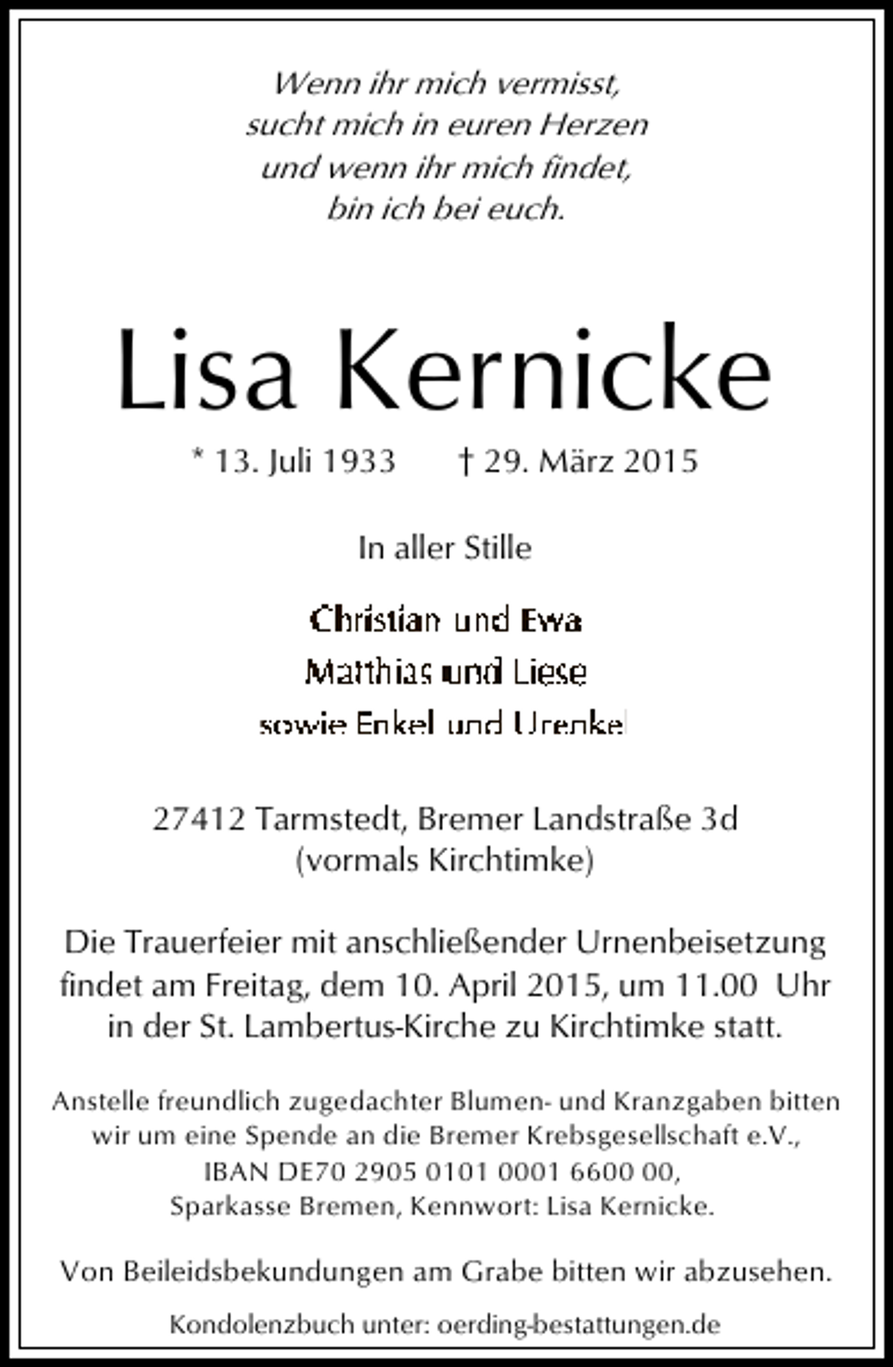 <p>Wenn ihr mich vermisst,<br />sucht mich in euren Herzen<br />und wenn ihr mich findet,<br />bin ich bei euch.</p><p>Lisa Kernicke<br />* 13. Juli 1933</p><p>† 29. März 2015</p><p>In aller Stille</p><p>27412 Tarmstedt, Bremer Landstraße 3d<br />(vormals Kirchtimke)<br />Die Trauerfeier mit anschließender Urnenbeisetzung<br />findet am Freitag, dem 10. April 2015, um 11.00 Uhr<br />in der St. Lambertus-Kirche zu Kirchtimke statt.<br />Anstelle freundlich zugedachter Blumen- und Kranzgaben bitten<br />wir um eine Spende an die Bremer Krebsgesellschaft e.V.,<br />IBAN DE70 2905 0101 0001 66,<br />Sparkasse Bremen, Kennwort: Lisa Kernicke.</p><p>Von Beileidsbekundungen am Grabe bitten wir abzusehen.<br />Kondolenzbuch unter: oerding-bestattungen.de</p>