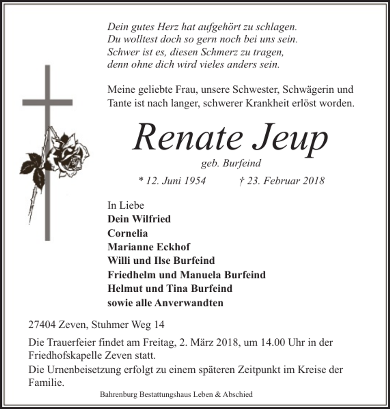 <p>Dein gutes Herz hat aufgehört zu schlagen.<br />Du wolltest doch so gern noch bei uns sein.<br />Schwer ist es, diesen Schmerz zu tragen,<br />denn ohne dich wird vieles anders sein.<br />Meine geliebte Frau, unsere Schwester, Schwägerin und<br />Tante ist nach langer, schwerer Krankheit erlöst worden.</p>
<p>Renate Jeup<br />geb. Burfeind</p>
<p>* 12. Juni 1954</p>
<p>† 23. Februar 2018</p>
<p>In Liebe<br />Dein Wilfried<br />Cornelia<br />Marianne Eckhof<br />Willi und Ilse Burfeind<br />Friedhelm und Manuela Burfeind<br />Helmut und Tina Burfeind<br />sowie alle Anverwandten<br />27404 Zeven, Stuhmer Weg 14<br />Die Trauerfeier findet am Freitag, 2. März 2018, um 14.00 Uhr in der<br />Friedhofskapelle Zeven statt.<br />Die Urnenbeisetzung erfolgt zu einem späteren Zeitpunkt im Kreise der<br />Familie.<br />Bahrenburg Bestattungshaus Leben &amp; Abschied</p>