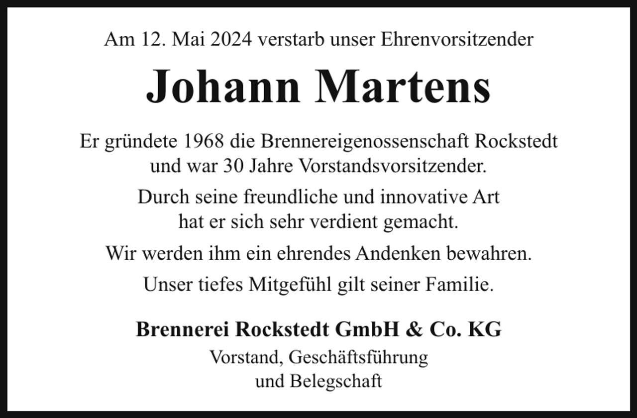 <p>Am 12. Mai 2024 verstarb unser Ehrenvorsitzender</p><p>Johann Martens<br />Er gründete 1968 die Brennereigenossenschaft Rockstedt<br />und war 30 Jahre Vorstandsvorsitzender.<br />Durch seine freundliche und innovative Art<br />hat er sich sehr verdient gemacht.<br />Wir werden ihm ein ehrendes Andenken bewahren.<br />Unser tiefes Mitgefühl gilt seiner Familie.</p><p>Brennerei Rockstedt GmbH &amp; Co. KG<br />Vorstand, Geschäftsführung<br />und Belegschaft</p>