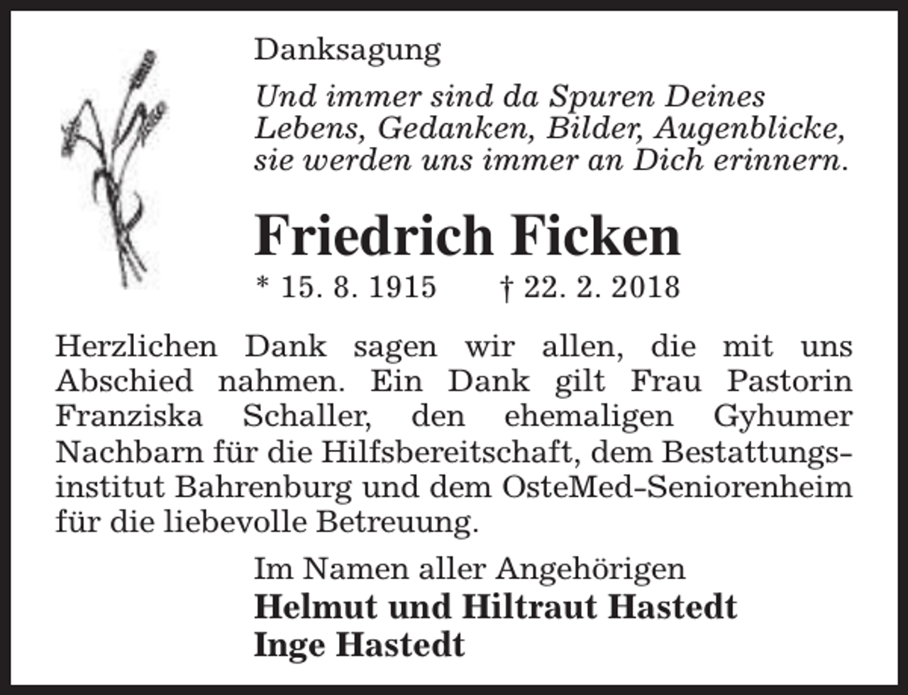 <p>Danksagung<br />Und immer sind da Spuren Deines<br />Lebens, Gedanken, Bilder, Augenblicke,<br />sie werden uns immer an Dich erinnern.</p><p>Friedrich Ficken</p><p>* 15. 8. 1915</p><p>† 22. 2. 2018</p><p>Herzlichen Dank sagen wir allen, die mit uns<br />Abschied nahmen. Ein Dank gilt Frau Pastorin<br />Franziska Schaller, den ehemaligen Gyhumer<br />Nachbarn für die Hilfsbereitschaft, dem Bestattungsinstitut Bahrenburg und dem OsteMed-Seniorenheim<br />für die liebevolle Betreuung.<br />Im Namen aller Angehörigen</p><p>Helmut und Hiltraut Hastedt<br />Inge Hastedt</p>