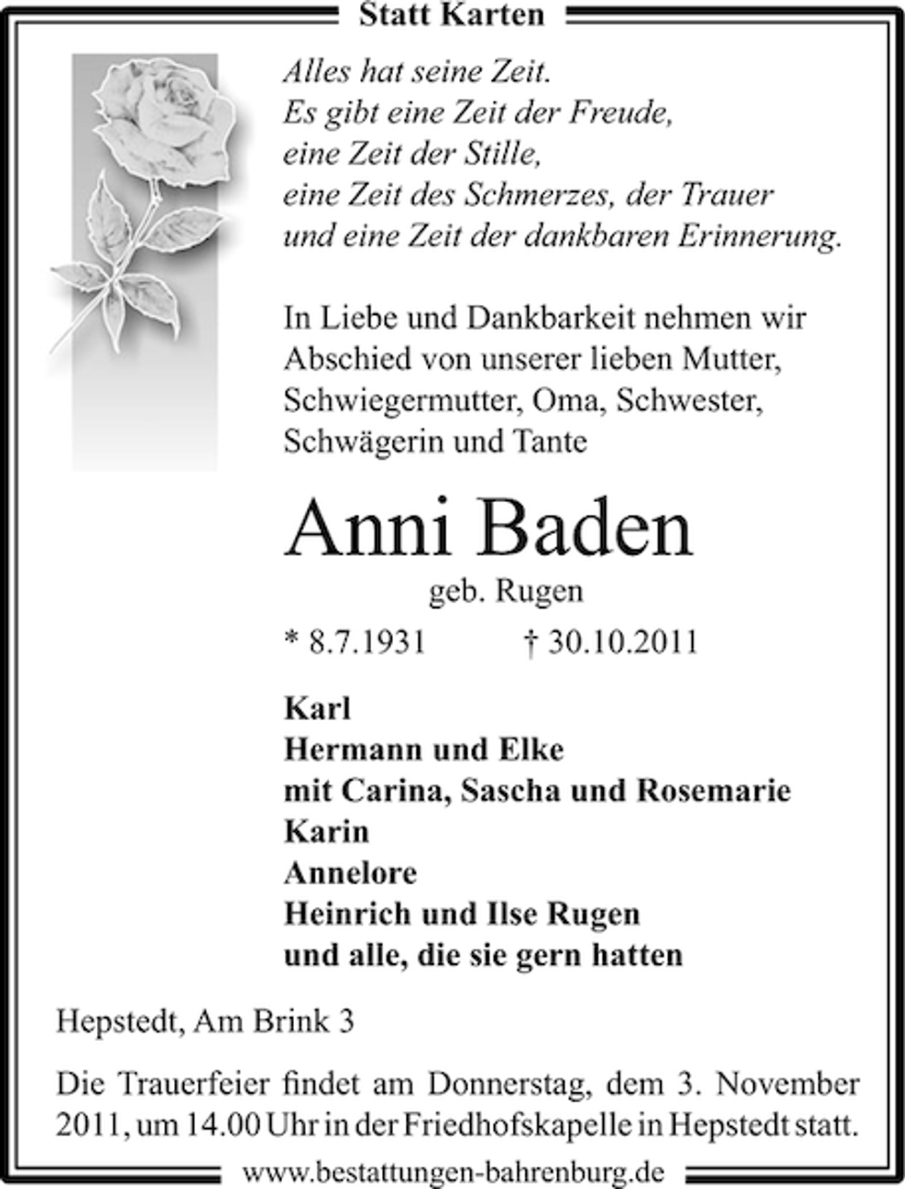 <p>Statt Karten<br />Alles hat seine Zeit.<br />Es gibt eine Zeit der Freude,<br />eine Zeit der Stille,<br />eine Zeit des Schmerzes, der Trauer<br />und eine Zeit der dankbaren Erinnerung.<br />In Liebe und Dankbarkeit nehmen wir<br />Abschied von unserer lieben Mutter,<br />Schwiegermutter, Oma, Schwester,<br />Schwägerin und Tante</p><p>Anni Baden<br />geb. Rugen<br />* 8.7.1931</p><p>† 30.10.2011</p><p>Karl<br />Hermann und Elke<br />mit Carina, Sascha und Rosemarie<br />Karin<br />Annelore<br />Heinrich und Ilse Rugen<br />und alle, die sie gern hatten<br />Hepstedt, Am Brink 3<br />Die Trauerfeier ﬁndet am Donnerstag, dem 3. November<br />2011, um 14.00 Uhr in der Friedhofskapelle in Hepstedt statt.<br />www.bestattungen-bahrenburg.de</p>