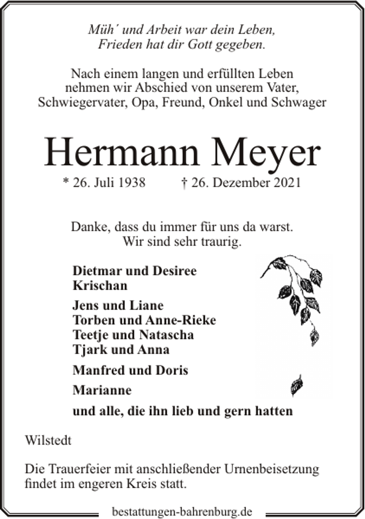<p>Müh´ und Arbeit war dein Leben,<br />Frieden hat dir Gott gegeben.<br />Nach einem langen und erfüllten Leben<br />nehmen wir Abschied von unserem Vater,<br />Schwiegervater, Opa, Freund, Onkel und Schwager</p><p>Hermann Meyer<br />* 26. Juli 1938</p><p>† 26. Dezember 2021</p><p>Danke, dass du immer für uns da warst.<br />Wir sind sehr traurig.<br />Dietmar und Desiree<br />Krischan<br />Jens und Liane<br />Torben und Anne-Rieke<br />Teetje und Natascha<br />Tjark und Anna<br />Manfred und Doris<br />Marianne<br />und alle, die ihn lieb und gern hatten<br />Wilstedt<br />Die Trauerfeier mit anschließender Urnenbeisetzung<br />findet im engeren Kreis statt.<br />bestattungen-bahrenburg.de</p>