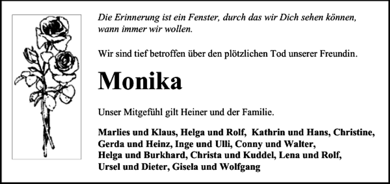 <p>Die Erinnerung ist ein Fenster, durch das wir Dich sehen können,<br />wann immer wir wollen.<br />Wir sind tief betroffen über den plötzlichen Tod unserer Freundin.</p><p>Monika<br />Unser Mitgefühl gilt Heiner und der Familie.<br />Marlies und Klaus, Helga und Rolf, Kathrin und Hans, Christine,<br />Gerda und Heinz, Inge und Ulli, Conny und Walter,<br />Helga und Burkhard, Christa und Kuddel, Lena und Rolf,<br />Ursel und Dieter, Gisela und Wolfgang</p>