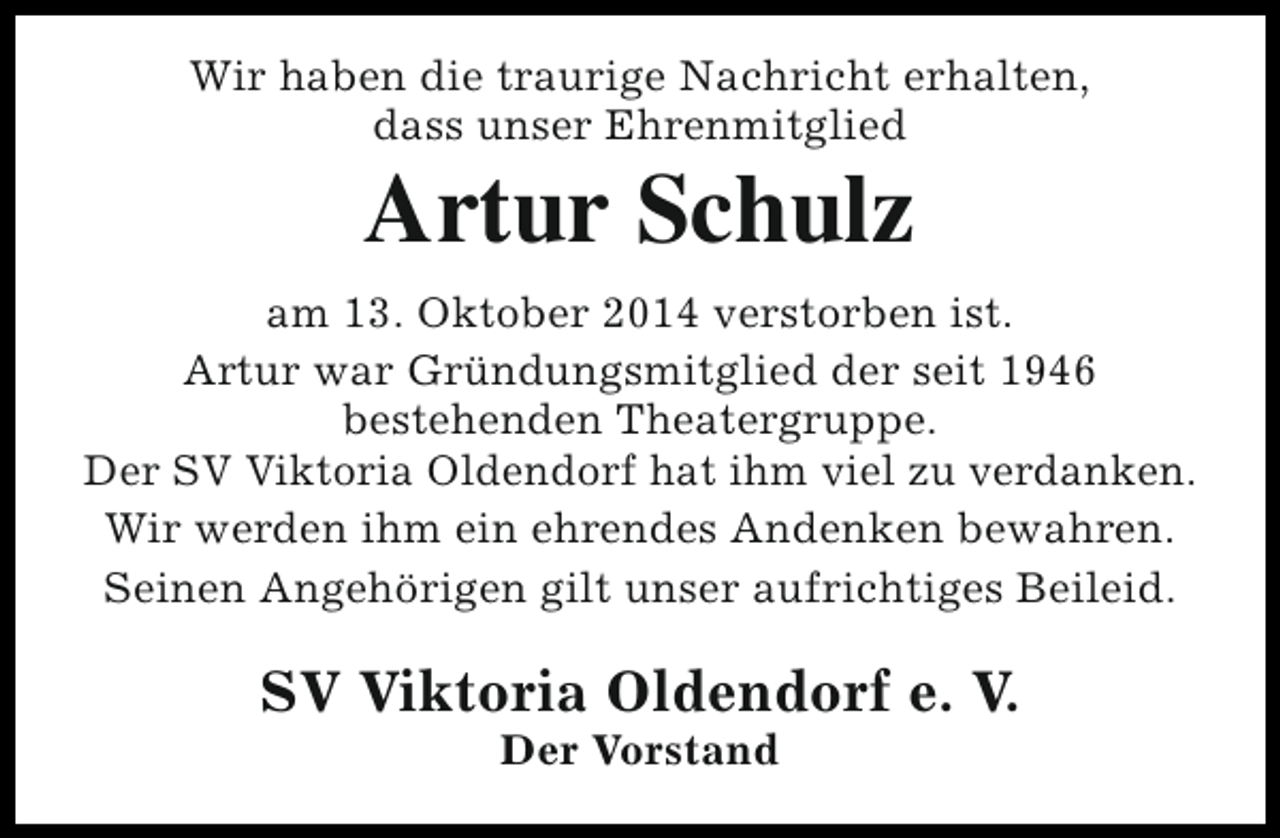 <p>Wir haben die traurige Nachricht erhalten,<br />dass unser Ehrenmitglied</p><p>Artur Schulz</p><p>am 13. Oktober 2014 verstorben ist.<br />Artur war Gründungsmitglied der seit 1946<br />bestehenden Theatergruppe.<br />Der SV Viktoria Oldendorf hat ihm viel zu verdanken.<br />Wir werden ihm ein ehrendes Andenken bewahren.<br />Seinen Angehörigen gilt unser aufrichtiges Beileid.</p><p>SV Viktoria Oldendorf e. V.<br />Der Vorstand</p>