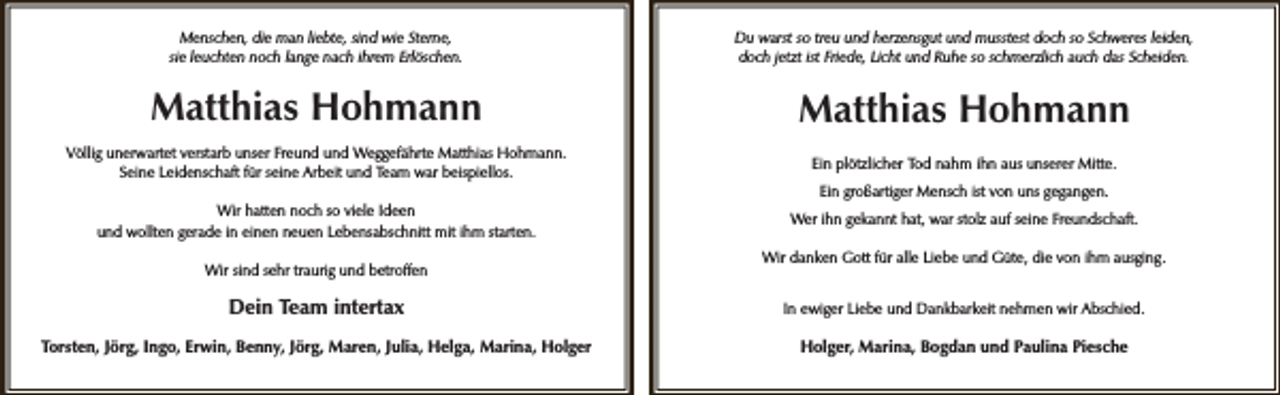 <p>Menschen, die man liebte, sind wie Sterne,<br />sie leuchten noch lange nach ihrem Erlöschen.</p><p>Du warst so treu und herzensgut und musstest doch so Schweres leiden,<br />doch jetzt ist Friede, Licht und Ruhe so schmerzlich auch das Scheiden.</p><p>Matthias Hohmann</p><p>Matthias Hohmann</p><p>Völlig unerwartet verstarb unser Freund und Weggefährte Matthias Hohmann.<br />Seine Leidenschaft für seine Arbeit und Team war beispiellos.</p><p>Ein plötzlicher Tod nahm ihn aus unserer Mitte.</p><p>Wir hatten noch so viele Ideen<br />und wollten gerade in einen neuen Lebensabschnitt mit ihm starten.</p><p>Wer ihn gekannt hat, war stolz auf seine Freundschaft.</p><p>Wir sind sehr traurig und betroffen</p><p>Ein großartiger Mensch ist von uns gegangen.</p><p>Wir danken Gott für alle Liebe und Güte, die von ihm ausging.</p><p>Dein Team intertax</p><p>In ewiger Liebe und Dankbarkeit nehmen wir Abschied.</p><p>Torsten, Jörg, Ingo, Erwin, Benny, Jörg, Maren, Julia, Helga, Marina, Holger</p><p>Holger, Marina, Bogdan und Paulina Piesche</p>