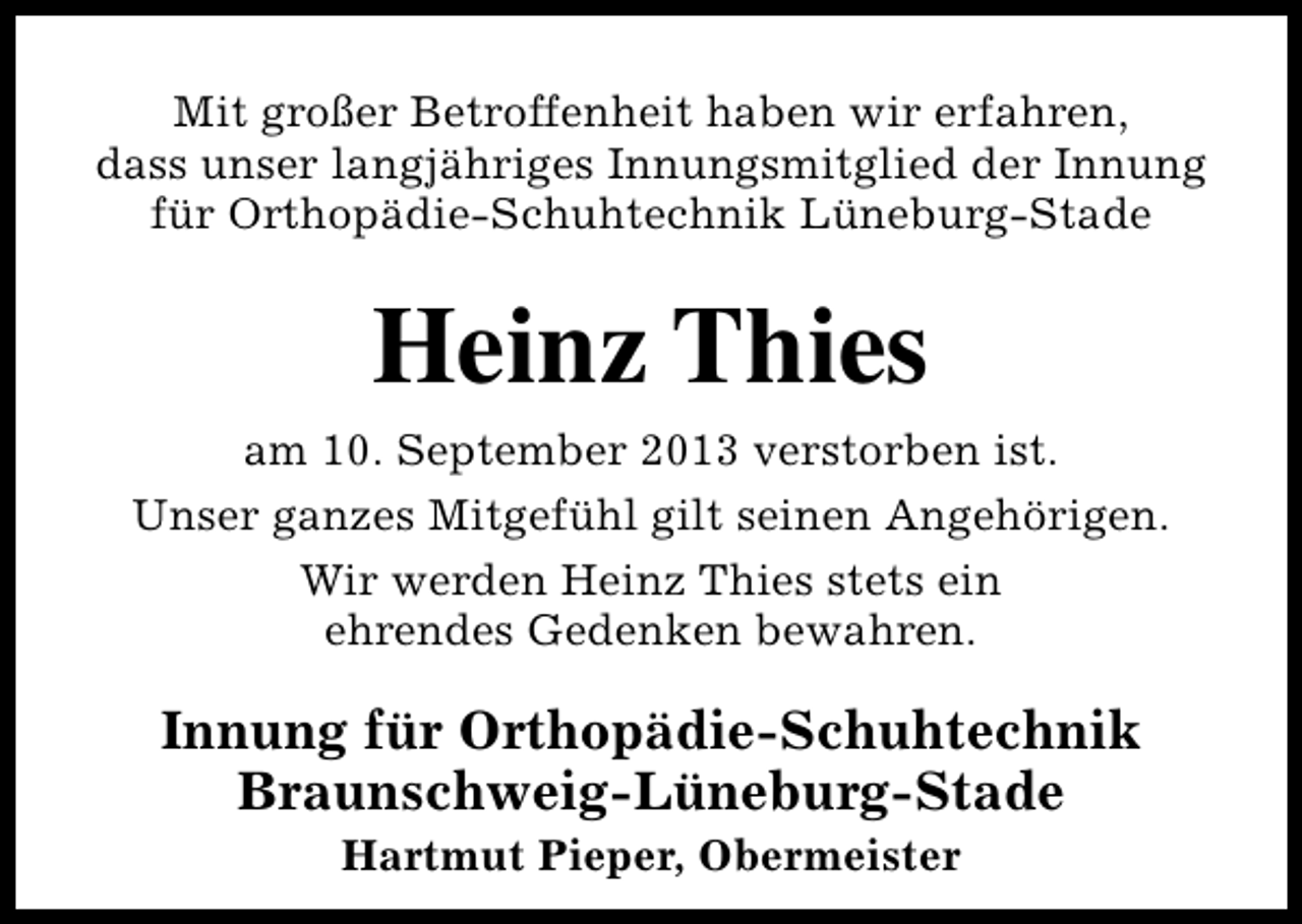 <p>Mit großer Betroffenheit haben wir erfahren,<br />dass unser langjähriges Innungsmitglied der Innung<br />für Orthopädie-Schuhtechnik Lüneburg-Stade</p><p>Heinz Thies</p><p>am 10. September 2013 verstorben ist.<br />Unser ganzes Mitgefühl gilt seinen Angehörigen.<br />Wir werden Heinz Thies stets ein<br />ehrendes Gedenken bewahren.</p><p>Innung für Orthopädie-Schuhtechnik<br />Braunschweig-Lüneburg-Stade<br />Hartmut Pieper, Obermeister</p>