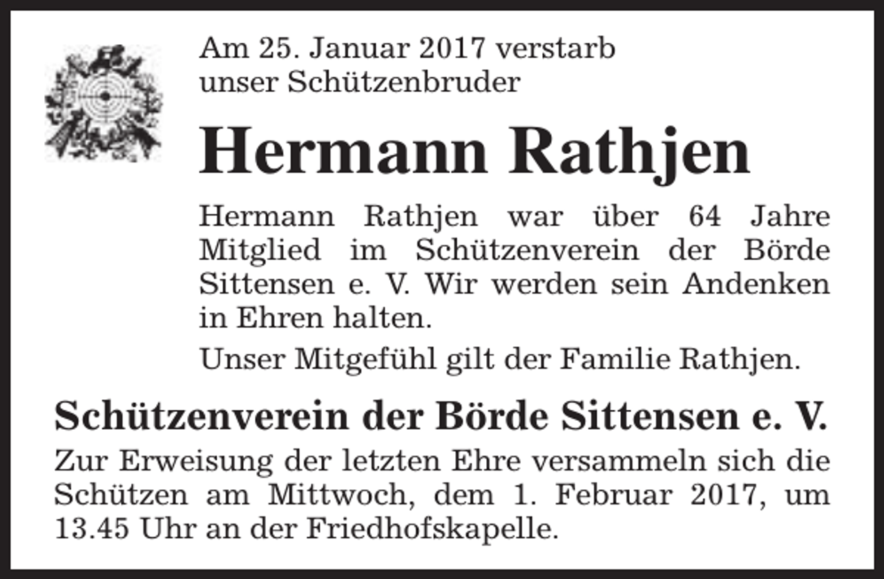 <p>Am 25. Januar 2017 verstarb<br />unser Schützenbruder</p><p>Hermann Rathjen<br />Hermann Rathjen war über 64 Jahre<br />Mitglied im Schützenverein der Börde<br />Sittensen e. V. Wir werden sein Andenken<br />in Ehren halten.<br />Unser Mitgefühl gilt der Familie Rathjen.</p><p>Schützenverein der Börde Sittensen e. V.</p><p>Zur Erweisung der letzten Ehre versammeln sich die<br />Schützen am Mittwoch, dem 1. Februar 2017, um<br />13.45 Uhr an der Friedhofskapelle.</p>