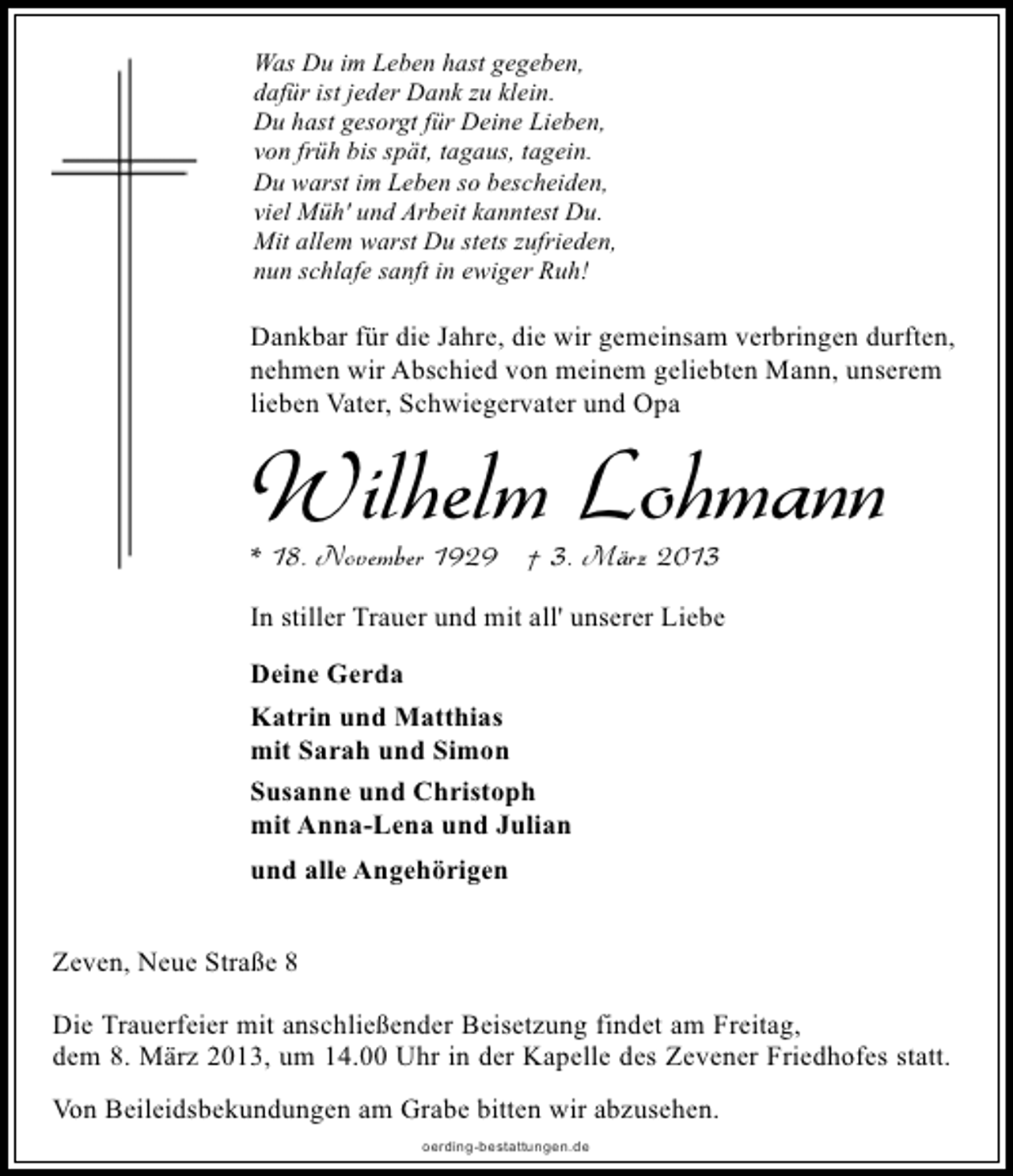 <p>Was Du im Leben hast gegeben,<br />dafür ist jeder Dank zu klein.<br />Du hast gesorgt für Deine Lieben,<br />von früh bis spät, tagaus, tagein.<br />Du warst im Leben so bescheiden,<br />viel Müh' und Arbeit kanntest Du.<br />Mit allem warst Du stets zufrieden,<br />nun schlafe sanft in ewiger Ruh!</p><p>Dankbar für die Jahre, die wir gemeinsam verbringen durften,<br />nehmen wir Abschied von meinem geliebten Mann, unserem<br />lieben Vater, Schwiegervater und Opa</p><p>Wilhelm Lohmann</p><p>* 18. November 1929 † 3. März 2013</p><p>In stiller Trauer und mit all' unserer Liebe<br />Deine Gerda<br />Katrin und Matthias<br />mit Sarah und Simon<br />Susanne und Christoph<br />mit Anna-Lena und Julian<br />und alle Angehörigen<br />Zeven, Neue Straße 8<br />Die Trauerfeier mit anschließender Beisetzung findet am Freitag,<br />dem 8. März 2013, um 14.00 Uhr in der Kapelle des Zevener Friedhofes statt.<br />Von Beileidsbekundungen am Grabe bitten wir abzusehen.<br />oerding-bestattungen.de</p>