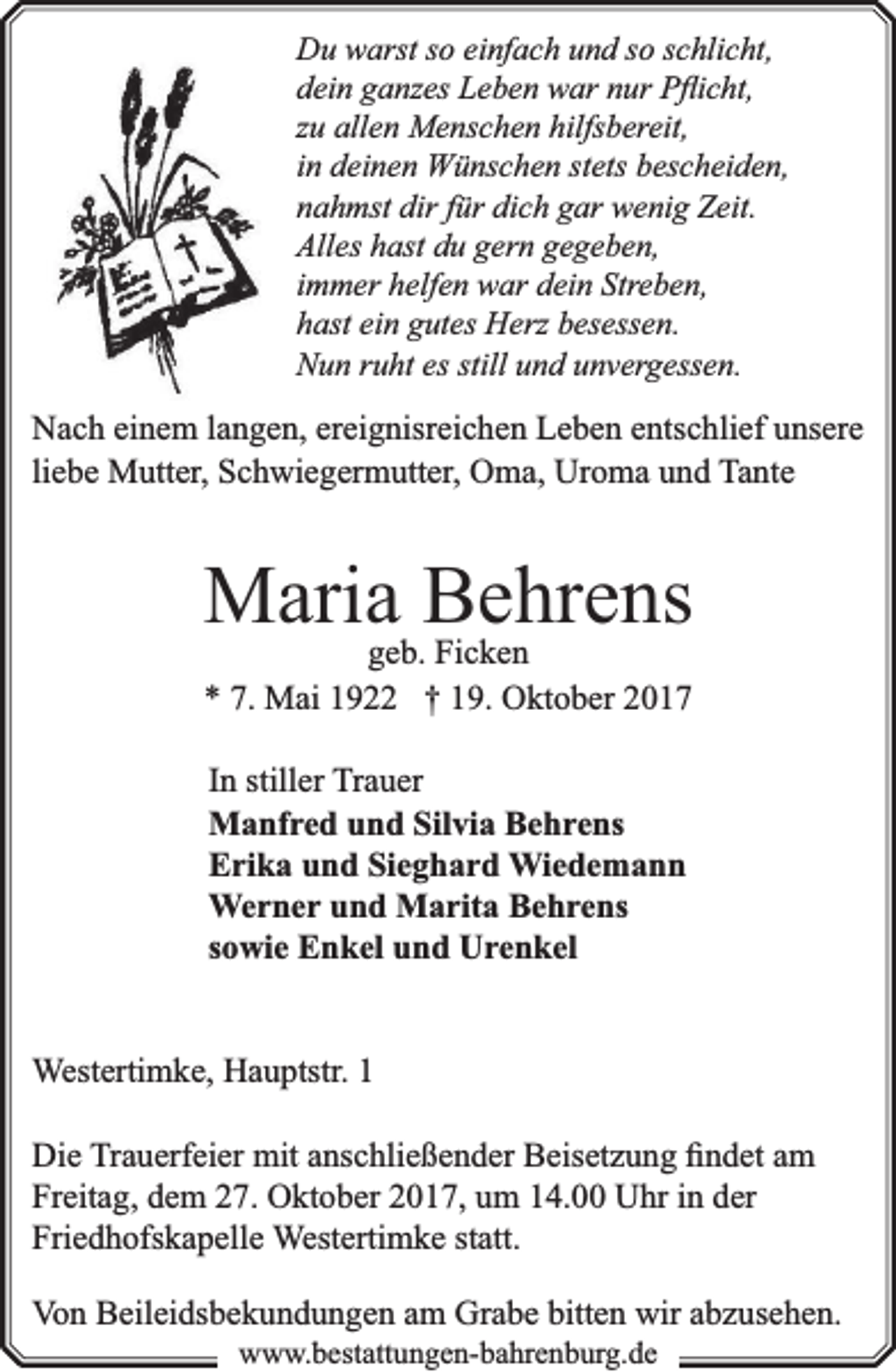 <p>Du warst so einfach und so schlicht,<br />dein ganzes Leben war nur Pﬂicht,<br />zu allen Menschen hilfsbereit,<br />in deinen Wünschen stets bescheiden,<br />nahmst dir für dich gar wenig Zeit.<br />Alles hast du gern gegeben,<br />immer helfen war dein Streben,<br />hast ein gutes Herz besessen.<br />Nun ruht es still und unvergessen.</p><p>Nach einem langen, ereignisreichen Leben entschlief unsere<br />liebe Mutter, Schwiegermutter, Oma, Uroma und Tante</p><p>Mariageb.Behrens<br />Ficken<br />* 7. Mai 1922 † 19. Oktober 2017<br />In stiller Trauer<br />Manfred und Silvia Behrens<br />Erika und Sieghard Wiedemann<br />Werner und Marita Behrens<br />sowie Enkel und Urenkel<br />Westertimke, Hauptstr. 1<br />Die Trauerfeier mit anschließender Beisetzung ﬁndet am<br />Freitag, dem 27. Oktober 2017, um 14.00 Uhr in der<br />Friedhofskapelle Westertimke statt.<br />Von Beileidsbekundungen am Grabe bitten wir abzusehen.<br />www.bbestattungen-bbahhrenbburg.dde</p>