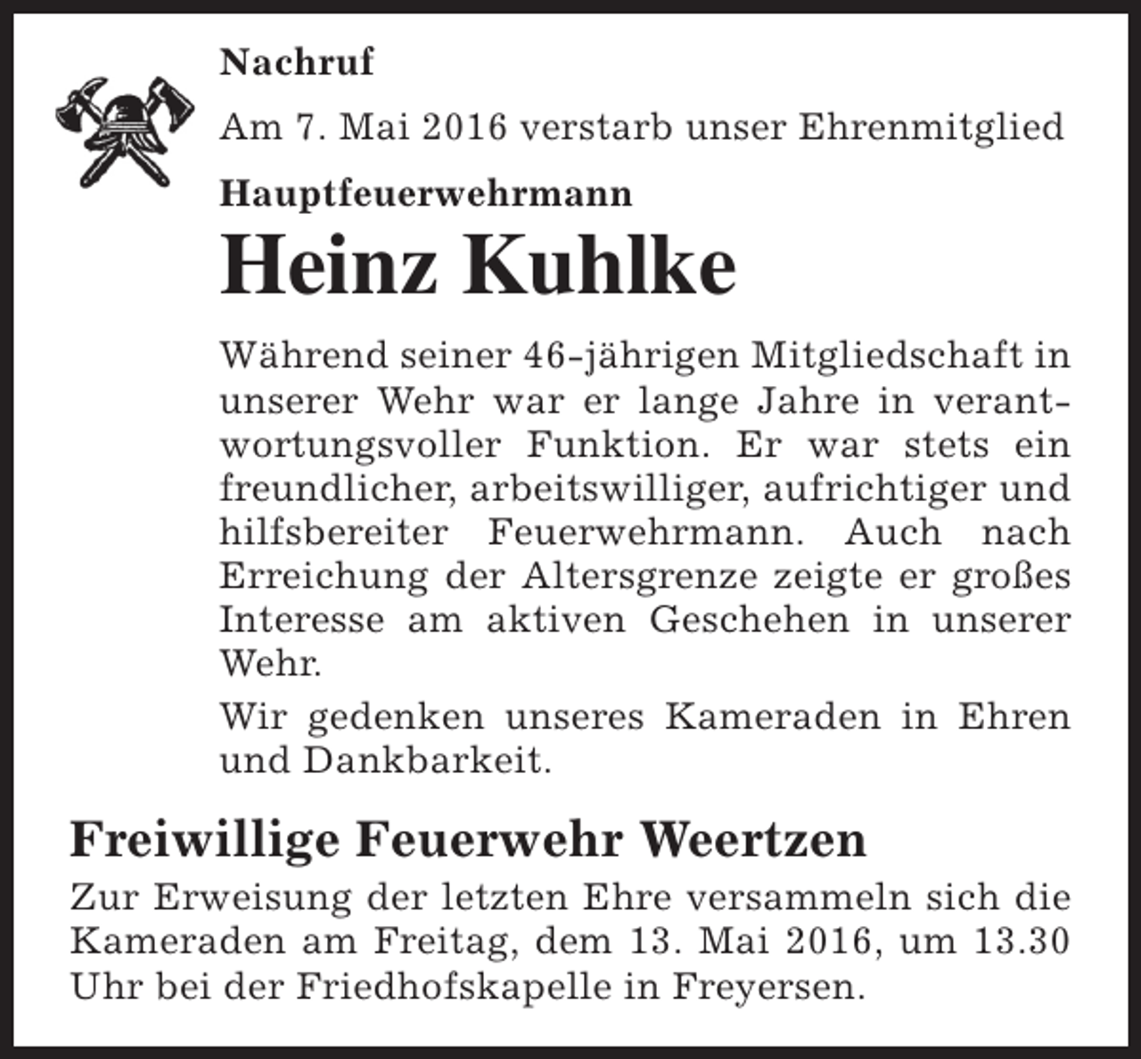 <p>Nachruf<br />Am 7. Mai 2016 verstarb unser Ehrenmitglied<br />Hauptfeuerwehrmann</p><p>Heinz Kuhlke<br />Während seiner 46-jährigen Mitgliedschaft in<br />unserer Wehr war er lange Jahre in verantwortungsvoller Funktion. Er war stets ein<br />freundlicher, arbeitswilliger, aufrichtiger und<br />hilfsbereiter Feuerwehrmann. Auch nach<br />Erreichung der Altersgrenze zeigte er großes<br />Interesse am aktiven Geschehen in unserer<br />Wehr.<br />Wir gedenken unseres Kameraden in Ehren<br />und Dankbarkeit.</p><p>Freiwillige Feuerwehr Weertzen</p><p>Zur Erweisung der letzten Ehre versammeln sich die<br />Kameraden am Freitag, dem 13. Mai 2016, um 13.30<br />Uhr bei der Friedhofskapelle in Freyersen.</p>