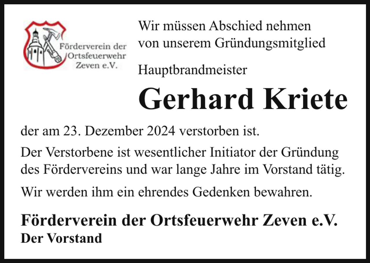 <p>Wir müssen Abschied nehmen<br />von unserem Gründungsmitglied<br />Hauptbrandmeister</p><p>Gerhard Kriete<br />der am 23. Dezember 2024 verstorben ist.<br />Der Verstorbene ist wesentlicher Initiator der Gründung<br />des Fördervereins und war lange Jahre im Vorstand tätig.<br />Wir werden ihm ein ehrendes Gedenken bewahren.</p><p>Förderverein der Ortsfeuerwehr Zeven e.V.<br />Der Vorstand</p>