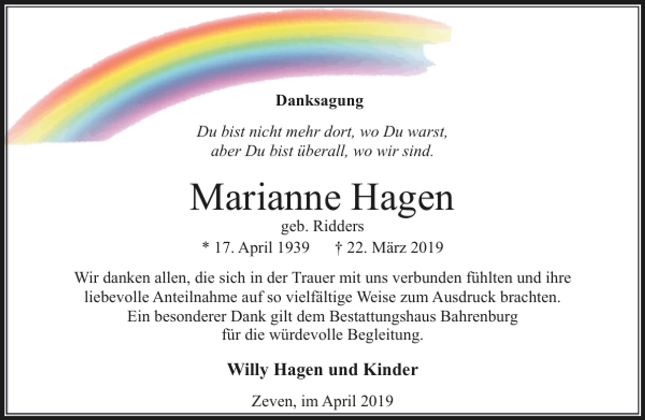 <p>Danksagung<br />Du bist nicht mehr dort, wo Du warst,<br />aber Du bist überall, wo wir sind.</p><p>Marianne Hagen<br />geb. Ridders<br />* 17. April 1939<br />† 22. März 2019</p><p>Wir danken allen, die sich in der Trauer mit uns verbunden fühlten und ihre<br />liebevolle Anteilnahme auf so vielfältige Weise zum Ausdruck brachten.<br />Ein besonderer Dank gilt dem Bestattungshaus Bahrenburg<br />für die würdevolle Begleitung.</p><p>Willy Hagen und Kinder<br />Zeven, im April 2019</p>
