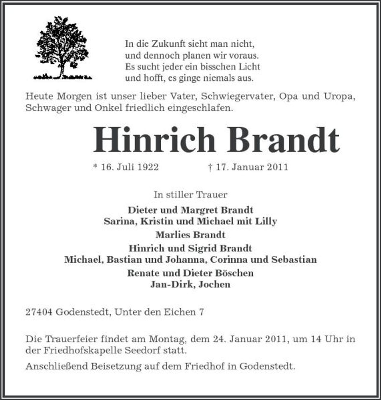 <p>In die Zukunft sieht man nicht,<br />und dennoch planen wir voraus.<br />Es sucht jeder ein bisschen Licht<br />und hofft, es ginge niemals aus.<br />Heute Morgen ist unser lieber Vater, Schwiegervater, Opa und Uropa, Schwager und Onkel friedlich eingeschlafen.<br />Hinrich Brandt<br />* 16. Juli 1922 † 17. Januar 2011<br />In stiller Trauer<br />Dieter und Margret Brandt<br />Sarina, Kristin und Michael mit Lilly<br />Marlies Brandt<br />Hinrich und Sigrid Brandt<br />Michael, Bastian und Johanna, Corinna und Sebastian<br />Renate und Dieter Böschen<br />Jan-Dirk, Jochen<br />27404 Godenstedt, Unter den Eichen 7<br />Die Trauerfeier findet am Montag, dem 24. Januar 2011, um 14 Uhr in der Friedhofskapelle Seedorf statt.<br />Anschließend Beisetzung auf dem Friedhof in Godenstedt.</p>