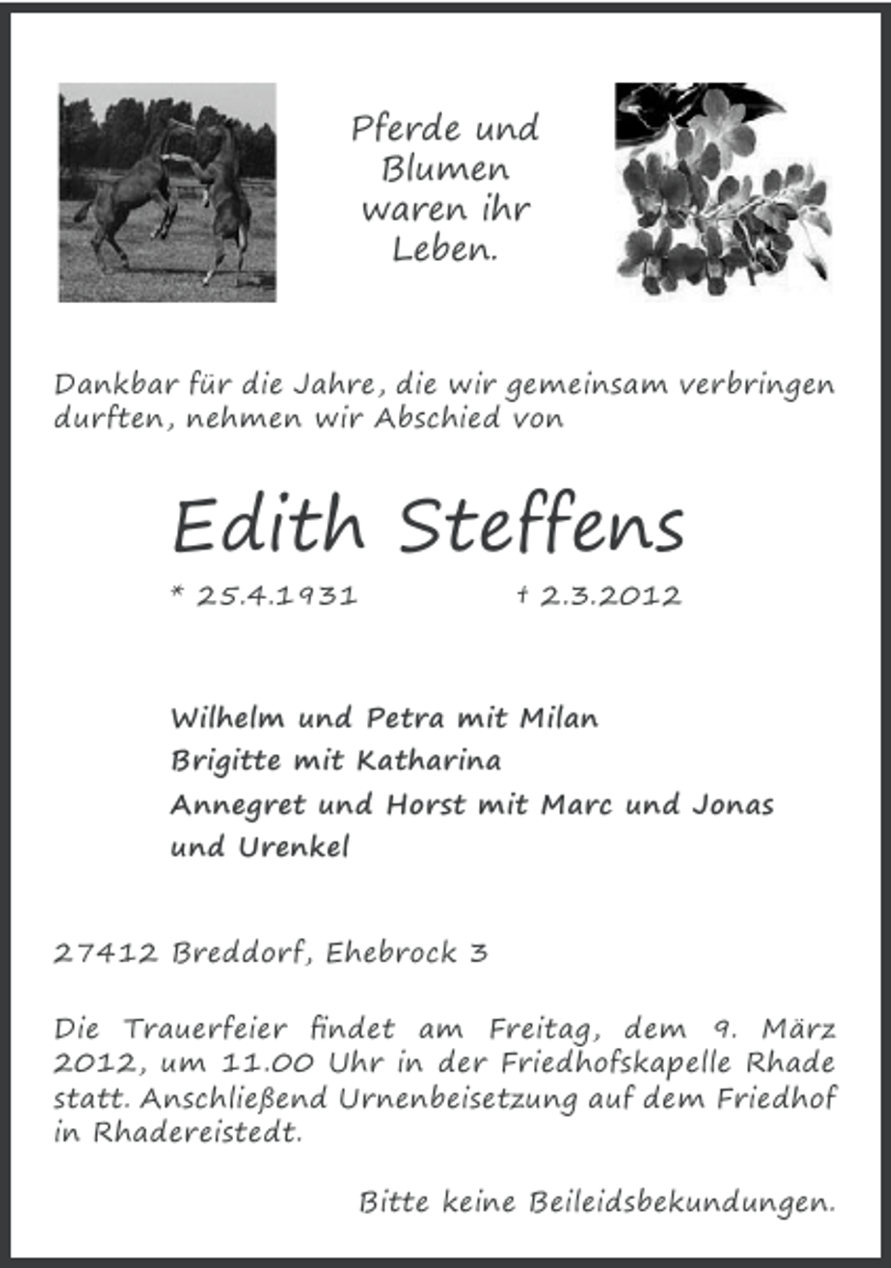 <p>Pferde und<br />Blumen<br />waren ihr<br />Leben.</p>
<p>Dankbar für die Jahre, die wir gemeinsam verbringen<br />durften, nehmen wir Abschied von</p>
<p>Edith Steffens<br />* 25.4.1931</p>
<p>† 2.3.2012</p>
<p>Wilhelm und Petra mit Milan<br />Brigitte mit Katharina<br />Annegret und Horst mit Marc und Jonas<br />und Urenkel<br />27412 Breddorf, Ehebrock 3<br />Die Trauerfeier ﬁndet am Freitag, dem 9. März<br />2012, um 11.00 Uhr in der Friedhofskapelle Rhade<br />statt. Anschließend Urnenbeisetzung auf dem Friedhof<br />in Rhadereistedt.<br />Bitte keine Beileidsbekundungen.</p>