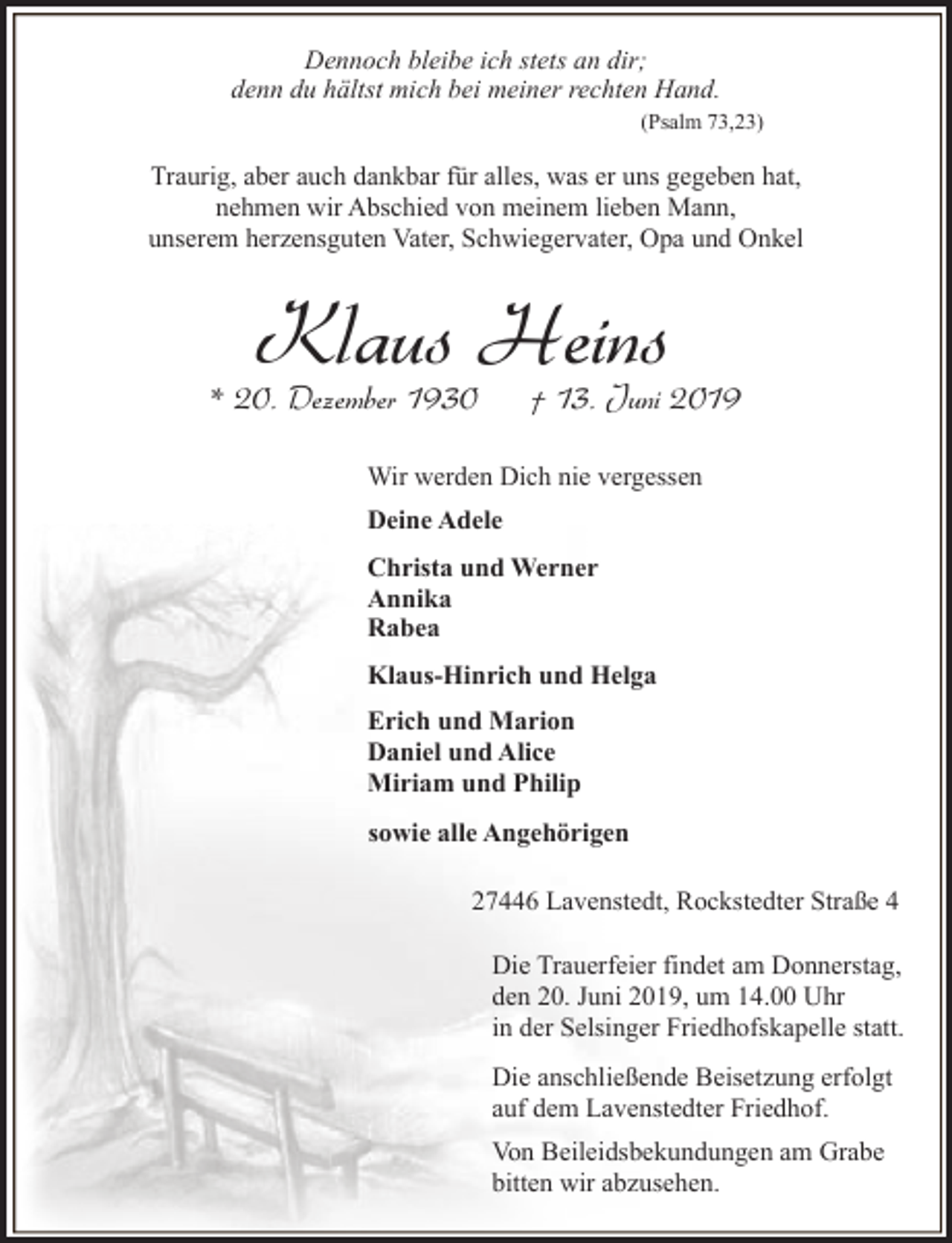 <p>Dennoch bleibe ich stets an dir;<br />denn du hältst mich bei meiner rechten Hand.<br />(Psalm 73,23)</p><p>Traurig, aber auch dankbar für alles, was er uns gegeben hat,<br />nehmen wir Abschied von meinem lieben Mann,<br />unserem herzensguten Vater, Schwiegervater, Opa und Onkel</p><p>Klaus Heins</p><p>* 20. Dezember 1930</p><p>† 13. Juni 2019</p><p>Wir werden Dich nie vergessen<br />Deine Adele<br />Christa und Werner<br />Annika<br />Rabea<br />Klaus-Hinrich und Helga<br />Erich und Marion<br />Daniel und Alice<br />Miriam und Philip<br />sowie alle Angehörigen<br />27446 Lavenstedt, Rockstedter Straße 4<br />Die Trauerfeier findet am Donnerstag,<br />den 20. Juni 2019, um 14.00 Uhr<br />in der Selsinger Friedhofskapelle statt.<br />Die anschließende Beisetzung erfolgt<br />auf dem Lavenstedter Friedhof.<br />Von Beileidsbekundungen am Grabe<br />bitten wir abzusehen.</p>