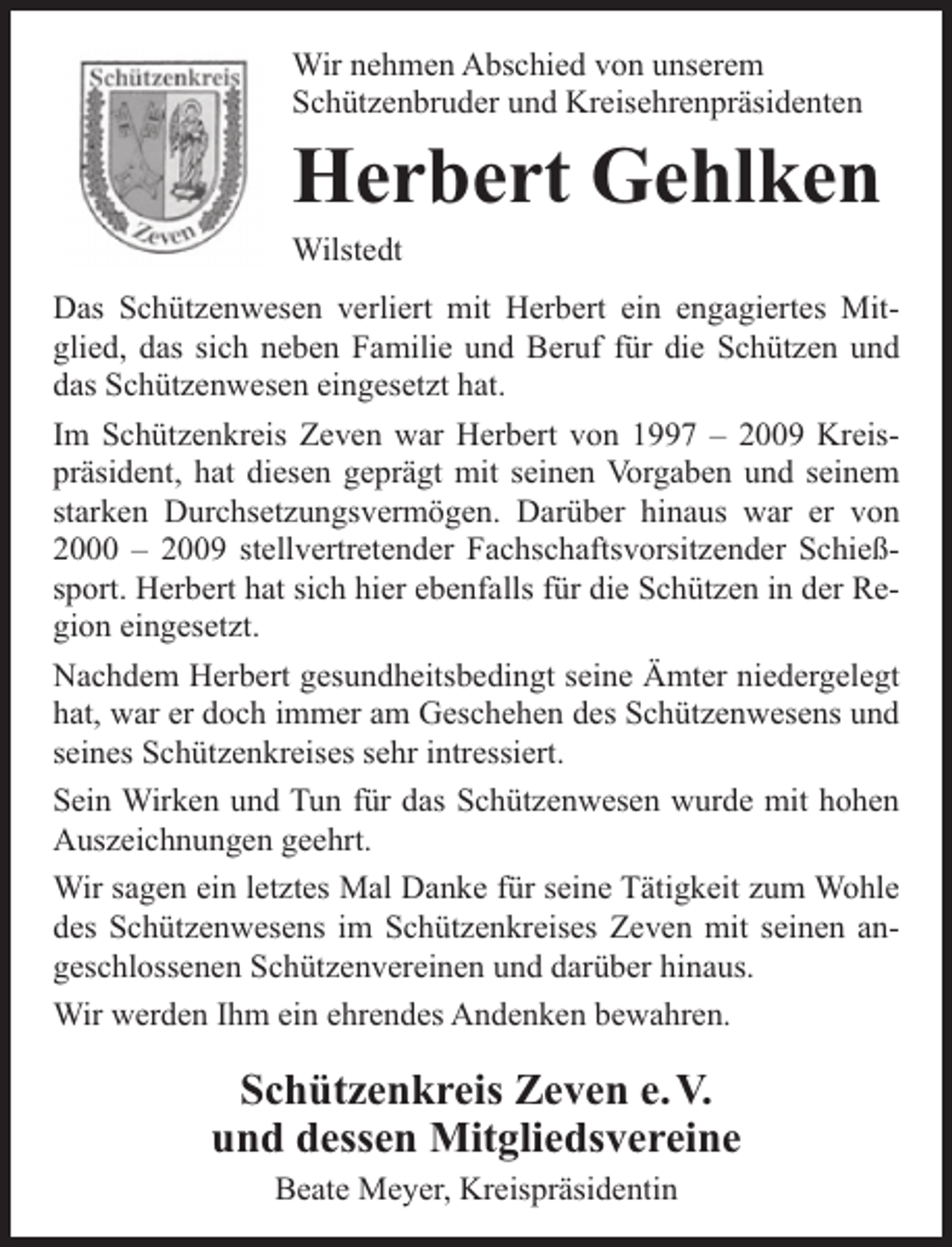 <p>Wir nehmen Abschied von unserem<br />Schützenbruder und Kreisehrenpräsidenten</p><p>Herbert Gehlken<br />Wilstedt<br />Das Schützenwesen verliert mit Herbert ein engagiertes Mitglied, das sich neben Familie und Beruf für die Schützen und<br />das Schützenwesen eingesetzt hat.<br />Im Schützenkreis Zeven war Herbert von 1997 – 2009 Kreispräsident, hat diesen geprägt mit seinen Vorgaben und seinem<br />starken Durchsetzungsvermögen. Darüber hinaus war er von<br />2000 – 2009 stellvertretender Fachschaftsvorsitzender Schießsport. Herbert hat sich hier ebenfalls für die Schützen in der Region eingesetzt.<br />Nachdem Herbert gesundheitsbedingt seine Ämter niedergelegt<br />hat, war er doch immer am Geschehen des Schützenwesens und<br />seines Schützenkreises sehr intressiert.<br />Sein Wirken und Tun für das Schützenwesen wurde mit hohen<br />Auszeichnungen geehrt.<br />Wir sagen ein letztes Mal Danke für seine Tätigkeit zum Wohle<br />des Schützenwesens im Schützenkreises Zeven mit seinen angeschlossenen Schützenvereinen und darüber hinaus.<br />Wir werden Ihm ein ehrendes Andenken bewahren.</p><p>Schützenkreis Zeven e. V.<br />und dessen Mitgliedsvereine<br />Beate Meyer, Kreispräsidentin</p>