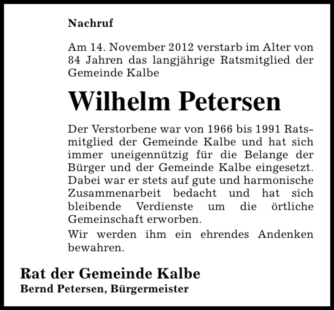 <p>Nachruf<br />Am 14. November 2012 verstarb im Alter von<br />84 Jahren das langjährige Ratsmitglied der<br />Gemeinde Kalbe</p><p>Wilhelm Petersen<br />Der Verstorbene war von 1966 bis 1991 Ratsmitglied der Gemeinde Kalbe und hat sich<br />immer uneigennützig für die Belange der<br />Bürger und der Gemeinde Kalbe eingesetzt.<br />Dabei war er stets auf gute und harmonische<br />Zusammenarbeit bedacht und hat sich<br />bleibende Verdienste um die örtliche<br />Gemeinschaft erworben.<br />Wir werden ihm ein ehrendes Andenken<br />bewahren.</p><p>Rat der Gemeinde Kalbe<br />Bernd Petersen, Bürgermeister</p>