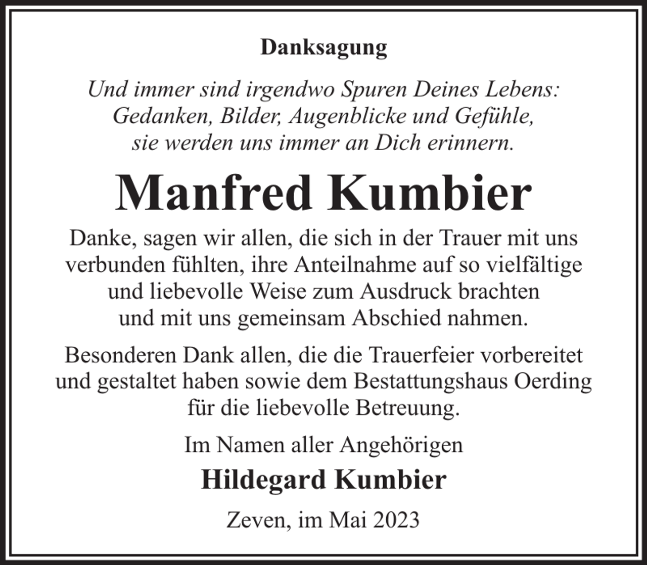 <p>Danksagung<br />Und immer sind irgendwo Spuren Deines Lebens:<br />Gedanken, Bilder, Augenblicke und Gefühle,<br />sie werden uns immer an Dich erinnern.</p><p>Manfred Kumbier</p><p>Danke, sagen wir allen, die sich in der Trauer mit uns<br />verbunden fühlten, ihre Anteilnahme auf so vielfältige<br />und liebevolle Weise zum Ausdruck brachten<br />und mit uns gemeinsam Abschied nahmen.<br />Besonderen Dank allen, die die Trauerfeier vorbereitet<br />und gestaltet haben sowie dem Bestattungshaus Oerding<br />für die liebevolle Betreuung.<br />Im Namen aller Angehörigen</p><p>Hildegard Kumbier<br />Zeven, im Mai 2023</p>