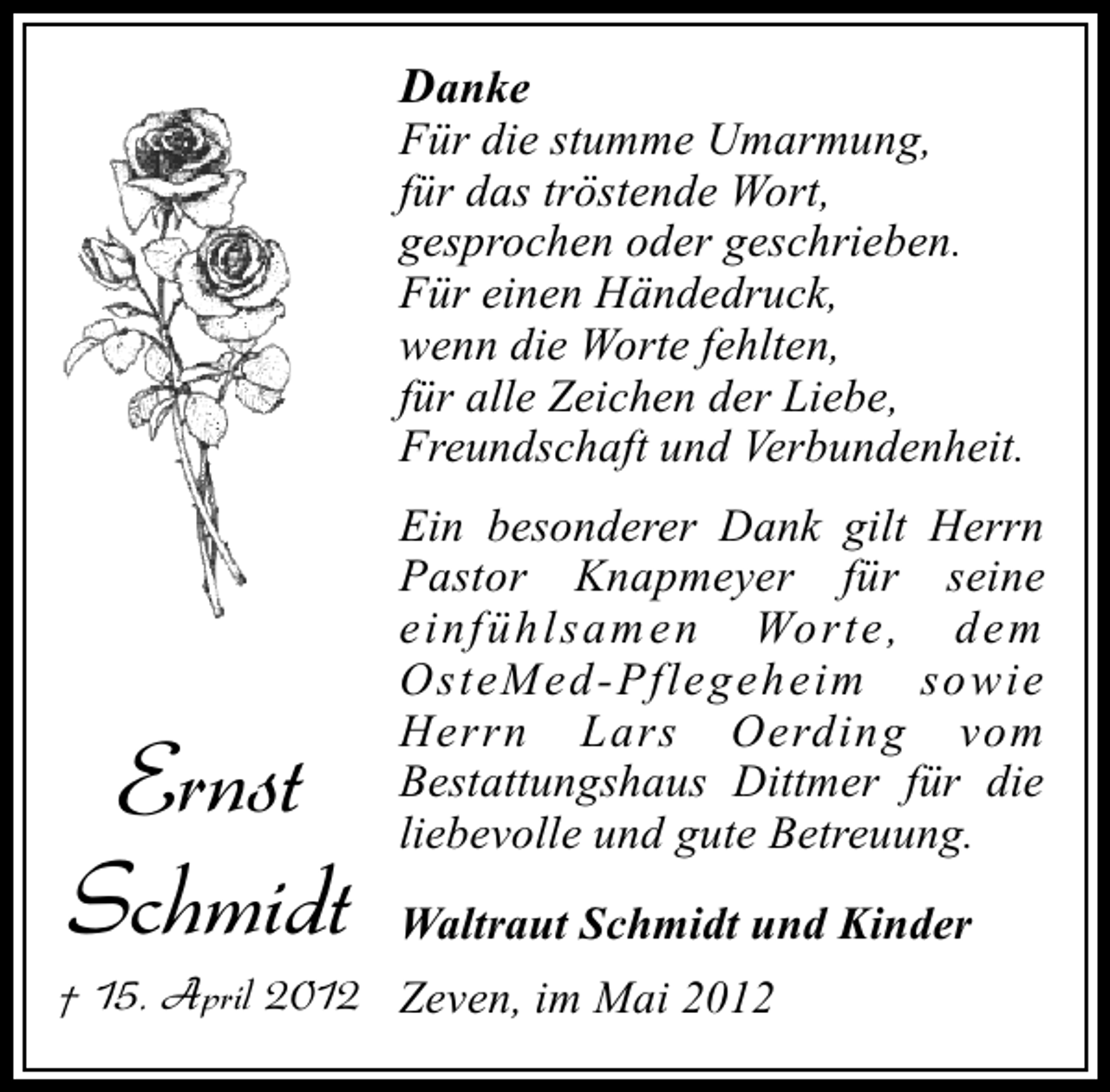 <p>Danke</p><p>Für die stumme Umarmung,<br />für das tröstende Wort,<br />gesprochen oder geschrieben.<br />Für einen Händedruck,<br />wenn die Worte fehlten,<br />für alle Zeichen der Liebe,<br />Freundschaft und Verbundenheit.</p><p>Ernst<br />Schmidt</p><p>Ein besonderer Dank gilt Herrn<br />Pastor Knapmeyer für seine<br />einfüh lsamen Worte , dem<br />OsteMed-Pflegeheim sowie<br />Herrn Lars Oerding vom<br />Bestattungshaus Dittmer für die<br />liebevolle und gute Betreuung.<br />Waltraut Schmidt und Kinder</p><p>† 15. April 2012 Zeven, im Mai 2012</p>