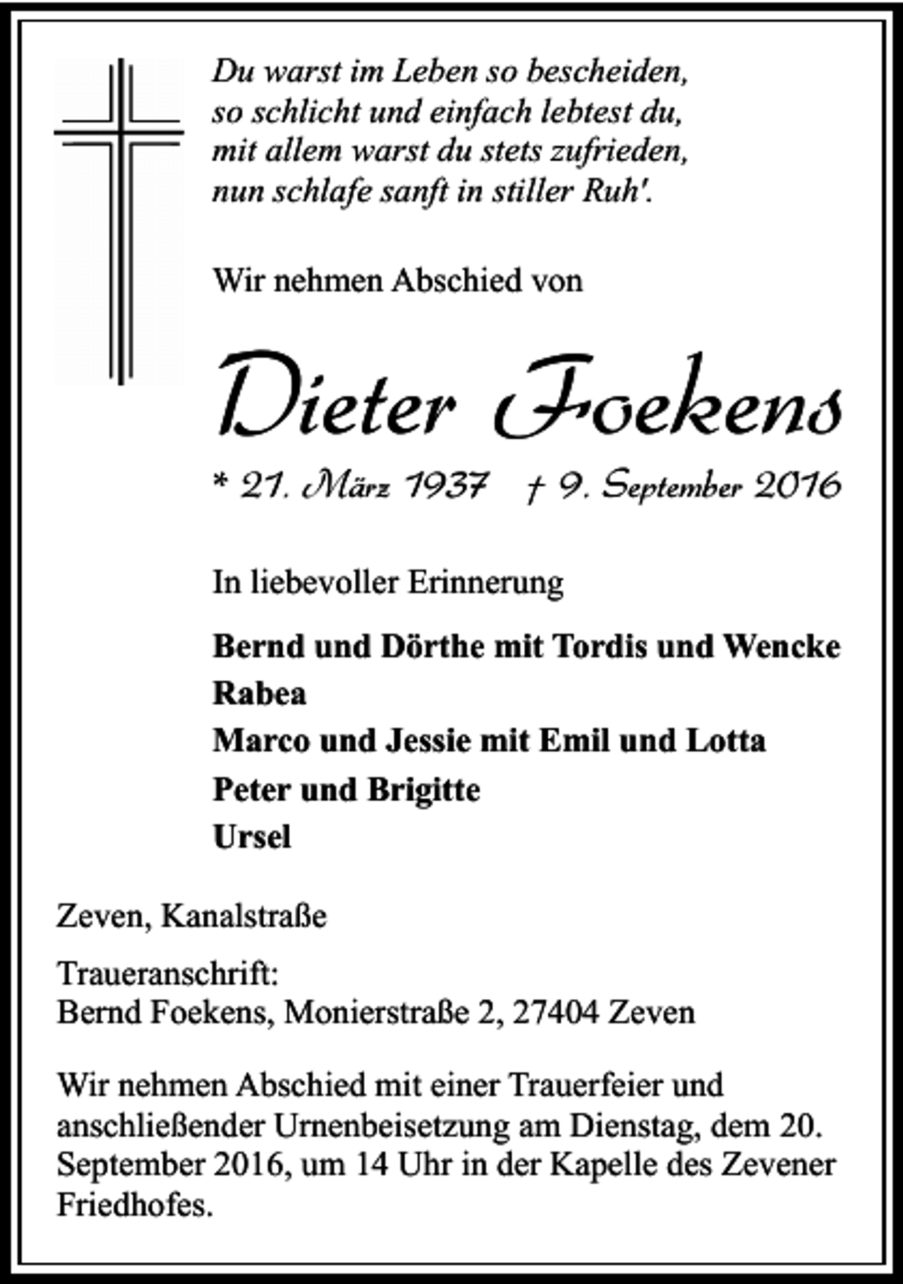 <p>Du warst im Leben so bescheiden,<br />so schlicht und einfach lebtest du,<br />mit allem warst du stets zufrieden,<br />nun schlafe sanft in stiller Ruh'.<br />Wir nehmen Abschied von</p><p>Dieter Foekens<br />* 21. März 1937 † 9. September 2016<br />In liebevoller Erinnerung<br />Bernd und Dörthe mit Tordis und Wencke<br />Rabea<br />Marco und Jessie mit Emil und Lotta<br />Peter und Brigitte<br />Ursel<br />Zeven, Kanalstraße<br />Traueranschrift:<br />Bernd Foekens, Monierstraße 2, 27404 Zeven<br />Wir nehmen Abschied mit einer Trauerfeier und<br />anschließender Urnenbeisetzung am Dienstag, dem 20.<br />September 2016, um 14 Uhr in der Kapelle des Zevener<br />Friedhofes.</p>