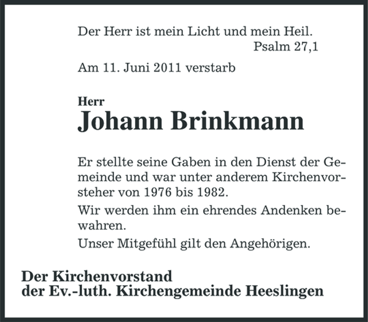 <p>Der Herr ist mein Licht und mein Heil. Psalm 27,1 Am 11. Juni 2011 verstarb Herr</p><p>Johann Brinkmann<br />Er stellte seine Gaben in den Dienst der Gemeinde und war unter anderem Kirchenvorsteher von 1976 bis 1982. Wir werden ihm ein ehrendes Andenken bewahren. Unser Mitgefühl gilt den Angehörigen.</p><p>Der Kirchenvorstand der Ev.-luth. Kirchengemeinde Heeslingen</p>