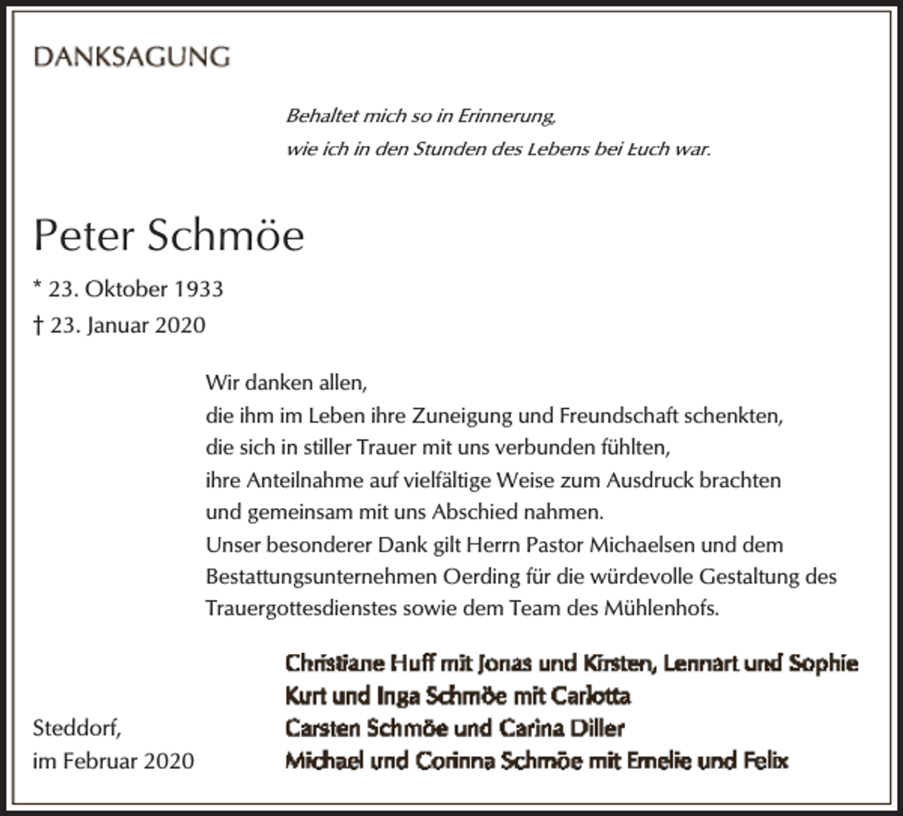 <p>Behaltet mich so in Erinnerung,<br />wie ich in den Stunden des Lebens bei Euch war.</p><p>Peter Schmöe<br />* 23. Oktober 1933<br />† 23. Januar 2020<br />Wir danken allen,<br />die ihm im Leben ihre Zuneigung und Freundschaft schenkten,<br />die sich in stiller Trauer mit uns verbunden fühlten,<br />ihre Anteilnahme auf vielfältige Weise zum Ausdruck brachten<br />und gemeinsam mit uns Abschied nahmen.<br />Unser besonderer Dank gilt Herrn Pastor Michaelsen und dem<br />Bestattungsunternehmen Oerding für die würdevolle Gestaltung des<br />Trauergottesdienstes sowie dem Team des Mühlenhofs.</p><p>Steddorf,<br />im Februar 2020</p>