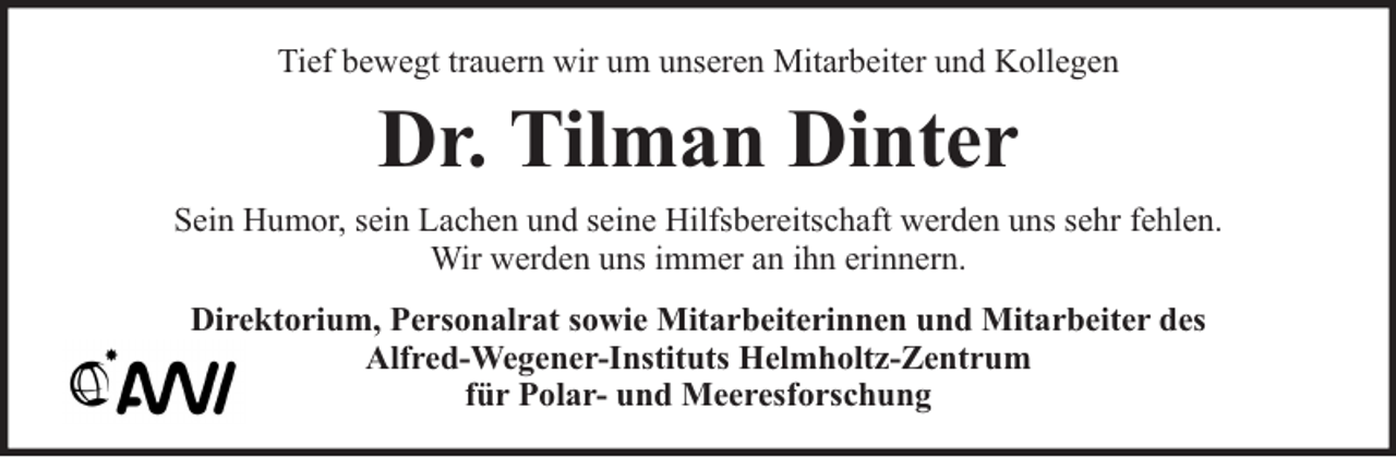 <p>Tief bewegt trauern wir um unseren Mitarbeiter und Kollegen</p><p>Dr. Tilman Dinter<br />Sein Humor, sein Lachen und seine Hilfsbereitschaft werden uns sehr fehlen.<br />Wir werden uns immer an ihn erinnern.<br />Direktorium, Personalrat sowie Mitarbeiterinnen und Mitarbeiter des<br />Alfred-Wegener-Instituts Helmholtz-Zentrum<br />für Polar- und Meeresforschung</p>