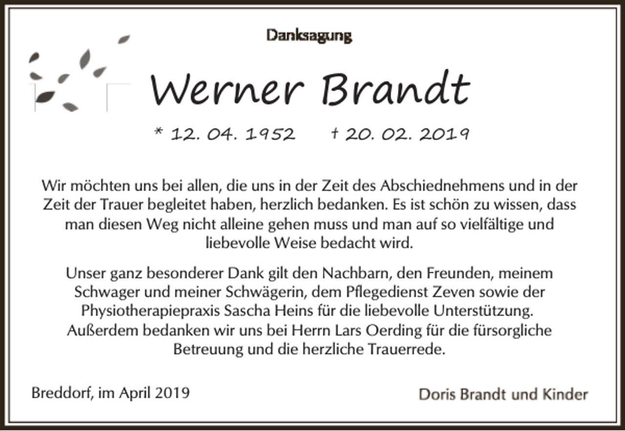 <p>Werner Brandt<br />* 12. 04. 1952</p><p>† 20. 02. 2019</p><p>Wir möchten uns bei allen, die uns in der Zeit des Abschiednehmens und in der<br />Zeit der Trauer begleitet haben, herzlich bedanken. Es ist schön zu wissen, dass<br />man diesen Weg nicht alleine gehen muss und man auf so vielfältige und<br />liebevolle Weise bedacht wird.<br />Unser ganz besonderer Dank gilt den Nachbarn, den Freunden, meinem<br />Schwager und meiner Schwägerin, dem Pflegedienst Zeven sowie der<br />Physiotherapiepraxis Sascha Heins für die liebevolle Unterstützung.<br />Außerdem bedanken wir uns bei Herrn Lars Oerding für die fürsorgliche<br />Betreuung und die herzliche Trauerrede.<br />Breddorf, im April 2019</p>