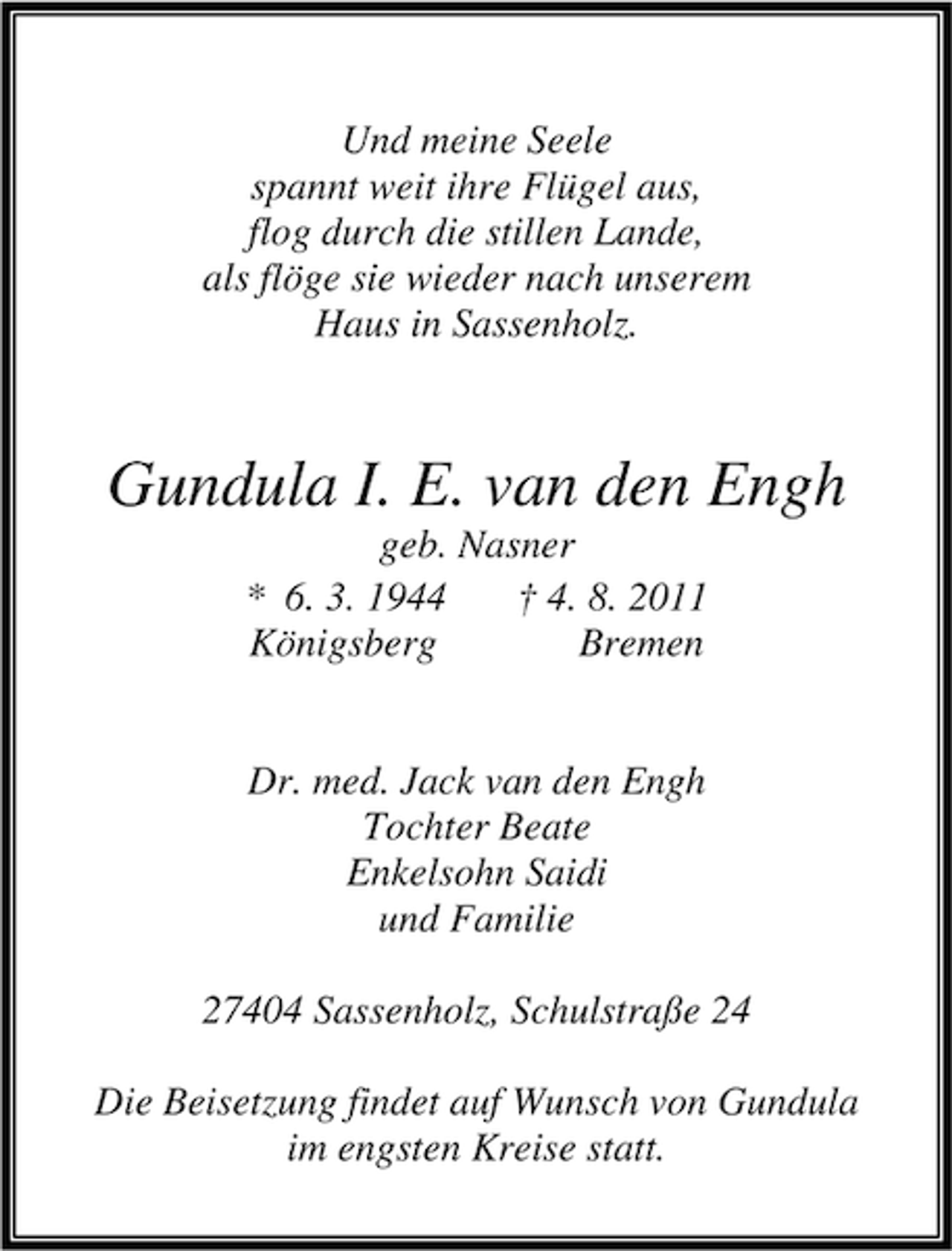 <p>Und meine Seele<br />spannt weit ihre Flügel aus,<br />flog durch die stillen Lande,<br />als flöge sie wieder nach unserem<br />Haus in Sassenholz.</p><p>Gundula I. E. van den Engh<br />geb. Nasner<br />* 6. 3. 1944<br />† 4. 8. 2011<br />Königsberg<br />Bremen<br />Dr. med. Jack van den Engh<br />Tochter Beate<br />Enkelsohn Saidi<br />und Familie<br />27404 Sassenholz, Schulstraße 24<br />Die Beisetzung findet auf Wunsch von Gundula<br />im engsten Kreise statt.</p>